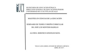 SECRETARIA DE EDUCACION PÚBLICA
DIRECCION GENERAL DE EDUCACIONSUPERIOR
UNIVERSIDAD DE CUAUTITLAN IZCALLI
MAESTRÍA EN CIENCIAS DE LA EDUCACIÓN
SEMINARIO DE TEORÍA Y DISEÑO CURRICULAR
DR. JOSÉ LUIS MONTERO BADILLO
ALUMNA: BERENICE GONZÁLES MAYA
TOLUCA DE LERDO, ESTADO DE MÉXICO, MÉXICO.
ABRIL DE 2017.
 
