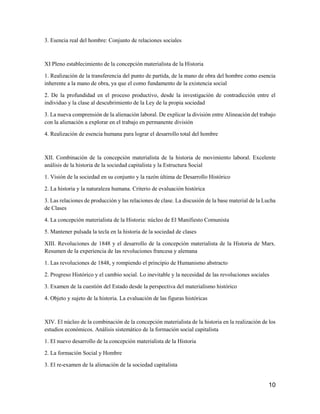 10
3. Esencia real del hombre: Conjunto de relaciones sociales
XI Pleno establecimiento de la concepción materialista de la Historia
1. Realización de la transferencia del punto de partida, de la mano de obra del hombre como esencia
inherente a la mano de obra, ya que el como fundamento de la existencia social
2. De la profundidad en el proceso productivo, desde la investigación de contradicción entre el
individuo y la clase al descubrimiento de la Ley de la propia sociedad
3. La nueva comprensión de la alienación laboral. De explicar la división entre Alineación del trabajo
con la alienación a explorar en el trabajo en permanente división
4. Realización de esencia humana para lograr el desarrollo total del hombre
XII. Combinación de la concepción materialista de la historia de movimiento laboral. Excelente
análisis de la historia de la sociedad capitalista y la Estructura Social
1. Visión de la sociedad en su conjunto y la razón última de Desarrollo Histórico
2. La historia y la naturaleza humana. Criterio de evaluación histórica
3. Las relaciones de producción y las relaciones de clase. La discusión de la base material de la Lucha
de Clases
4. La concepción materialista de la Historia: núcleo de El Manifiesto Comunista
5. Mantener pulsada la tecla en la historia de la sociedad de clases
XIII. Revoluciones de 1848 y el desarrollo de la concepción materialista de la Historia de Marx.
Resumen de la experiencia de las revoluciones francesa y alemana
1. Las revoluciones de 1848, y rompiendo el principio de Humanismo abstracto
2. Progreso Histórico y el cambio social. Lo inevitable y la necesidad de las revoluciones sociales
3. Examen de la cuestión del Estado desde la perspectiva del materialismo histórico
4. Objeto y sujeto de la historia. La evaluación de las figuras históricas
XIV. El núcleo de la combinación de la concepción materialista de la historia en la realización de los
estudios económicos. Análisis sistemático de la formación social capitalista
1. El nuevo desarrollo de la concepción materialista de la Historia
2. La formación Social y Hombre
3. El re-examen de la alienación de la sociedad capitalista
 