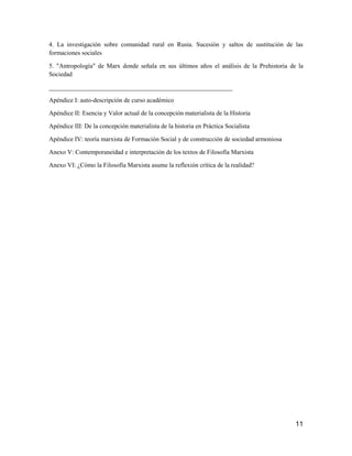 11
4. La investigación sobre comunidad rural en Rusia. Sucesión y saltos de sustitución de las
formaciones sociales
5. "Antropología" de Marx donde señala en sus últimos años el análisis de la Prehistoria de la
Sociedad
__________________________________________________________
Apéndice I: auto-descripción de curso académico
Apéndice II: Esencia y Valor actual de la concepción materialista de la Historia
Apéndice III: De la concepción materialista de la historia en Práctica Socialista
Apéndice IV: teoría marxista de Formación Social y de construcción de sociedad armoniosa
Anexo V: Contemporaneidad e interpretación de los textos de Filosofía Marxista
Anexo VI: ¿Cómo la Filosofía Marxista asume la reflexión crítica de la realidad?
 