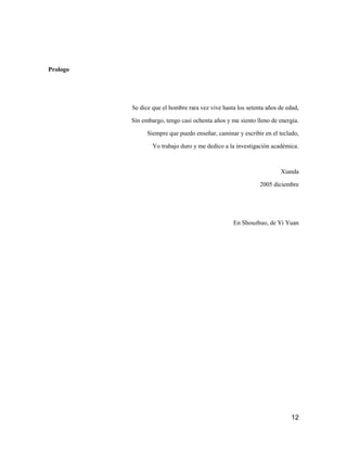 12
Prologo
Se dice que el hombre rara vez vive hasta los setenta años de edad,
Sin embargo, tengo casi ochenta años y me siento lleno de energía.
Siempre que puedo enseñar, caminar y escribir en el teclado,
Yo trabajo duro y me dedico a la investigación académica.
Xianda
2005 diciembre
En Shouzhuo, de Yi Yuan
 