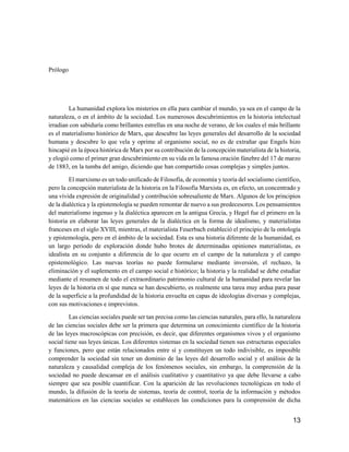 13
Prólogo
La humanidad explora los misterios en ella para cambiar el mundo, ya sea en el campo de la
naturaleza, o en el ámbito de la sociedad. Los numerosos descubrimientos en la historia intelectual
irradian con sabiduría como brillantes estrellas en una noche de verano, de los cuales el más brillante
es el materialismo histórico de Marx, que descubre las leyes generales del desarrollo de la sociedad
humana y descubre lo que vela y oprime al organismo social, no es de extrañar que Engels hizo
hincapié en la época histórica de Marx por su contribución de la concepción materialista de la historia,
y elogió como el primer gran descubrimiento en su vida en la famosa oración fúnebre del 17 de marzo
de 1883, en la tumba del amigo, diciendo que han compartido cosas complejas y simples juntos.
El marxismo es un todo unificado de Filosofía, de economía y teoría del socialismo científico,
pero la concepción materialista de la historia en la Filosofía Marxista es, en efecto, un concentrado y
una vívida expresión de originalidad y contribución sobresaliente de Marx. Algunos de los principios
de la dialéctica y la epistemología se pueden remontar de nuevo a sus predecesores. Los pensamientos
del materialismo ingenuo y la dialéctica aparecen en la antigua Grecia, y Hegel fue el primero en la
historia en elaborar las leyes generales de la dialéctica en la forma de idealismo, y materialistas
franceses en el siglo XVIII, mientras, el materialista Feuerbach estableció el principio de la ontología
y epistemología, pero en el ámbito de la sociedad. Esta es una historia diferente de la humanidad, es
un largo periodo de exploración donde hubo brotes de determinadas opiniones materialistas, es
idealista en su conjunto a diferencia de lo que ocurre en el campo de la naturaleza y el campo
epistemológico. Las nuevas teorías no puede formularse mediante inversión, el rechazo, la
eliminación y el suplemento en el campo social e histórico; la historia y la realidad se debe estudiar
mediante el resumen de todo el extraordinario patrimonio cultural de la humanidad para revelar las
leyes de la historia en sí que nunca se han descubierto, es realmente una tarea muy ardua para pasar
de la superficie a la profundidad de la historia envuelta en capas de ideologías diversas y complejas,
con sus motivaciones e imprevistos.
Las ciencias sociales puede ser tan precisa como las ciencias naturales, para ello, la naturaleza
de las ciencias sociales debe ser la primera que determina un conocimiento científico de la historia
de las leyes macroscópicas con precisión, es decir, que diferentes organismos vivos y el organismo
social tiene sus leyes únicas. Los diferentes sistemas en la sociedad tienen sus estructuras especiales
y funciones, pero que están relacionados entre sí y constituyen un todo indivisible, es imposible
comprender la sociedad sin tener un dominio de las leyes del desarrollo social y el análisis de la
naturaleza y causalidad compleja de los fenómenos sociales, sin embargo, la comprensión de la
sociedad no puede descansar en el análisis cualitativo y cuantitativo ya que debe llevarse a cabo
siempre que sea posible cuantificar. Con la aparición de las revoluciones tecnológicas en todo el
mundo, la difusión de la teoría de sistemas, teoría de control, teoría de la información y métodos
matemáticos en las ciencias sociales se establecen las condiciones para la comprensión de dicha
 