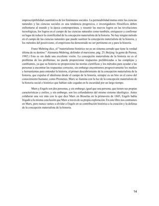 14
imprescriptibilidad cuantitativa de los fenómenos sociales. La permeabilidad mutua entre las ciencias
naturales y las ciencias sociales es una tendencia progresiva, e investigadores filosóficos deben
enfrentarse al mundo y la época contemporánea, y resumir las nuevos logros en las revoluciones
tecnológicas, los logros en el campo de las ciencias naturales como también, enriquecer y confirmar
en lugar de reducir la cientificidad de la concepción materialista de la historia. No hay ningún método
en el campo de las ciencias naturales que puede sustituir la concepción materialista de la historia, y
los métodos del positivismo, el empirismo ha demostrado no ser pertinente en y para la historia.
Franz Mehring dice, el "materialismo histórico no es un sistema cerrado que tiene la verdad
última de su destino." Alemania Mehring, defender el marxismo, pág. 25, Beijing: la gente de Prensa,
1982.) Esta es sin duda una excelente visión. La concepción materialista de la historia no es el
problema de los problemas; no puede proporcionar respuestas prefabricadas a las complejas y
cambiantes, ya que su historia no proporciona las teorías científicas y los métodos para ayudar a las
personas a encontrar las respuestas correctas, sin embargo encontramos progresivamente los medios
y herramientas para entender la historia, el primer descubrimiento de la concepción materialista de la
historia, que expulsa el idealismo desde el campo de la historia, siempre es un hito en el curso del
conocimiento humano; como Prometeo, Marx se ilumina con la luz de la concepción materialista de
la historia social e histórico que habían sido cegadas en la oscuridad por un largo tiempo.
Marx y Engels son dos personas, y sin embargo, igual que una persona, que tienen sus propias
características y estilos, y sin embargo, son los cofundadores del mismo sistema ideológico. Antes
colaborar una vez más con lo que dice Marx en Bruselas en la primavera de 1845, Engels había
llegado a la misma conclusión que Marx a través de su propia exploración. En este libro nos centramos
en Marx, pero nunca vamos a olvidar a Engels en su contribución histórica a la creación y la defensa
de la concepción materialista de la historia.
 