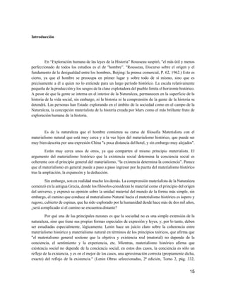 15
Introducción
En “Exploración humana de las leyes de la Historia” Rousseau suspiró, "el más útil y menos
perfeccionado de todos los estudios es el de "hombre”. "Rousseau, Discurso sobre el origen y el
fundamento de la desigualdad entre los hombres, Beijing: la prensa comercial, P. 62, 1962.) Esto es
cierto, ya que el hombre se preocupa en primer lugar y sobre todo de sí mismo, sino que es
precisamente a él a quien no lo entiende para un largo período histórico. La escala relativamente
pequeña de la producción y los sesgos de la clase explotadora del pueblo limita el horizonte histórico.
A pesar de que la gente se interna en el interior de la Naturaleza, permanecen en la superficie de la
historia de la vida social, sin embargo, ni la historia ni la comprensión de la gente de la historia se
detendrá. Las personas han Estado explorando en el ámbito de la sociedad como en el campo de la
Naturaleza, la concepción materialista de la historia creada por Marx como el más brillante fruto de
exploración humana de la historia.
Es de la naturaleza que el hombre comienza su curso de filosofía Materialista con el
materialismo natural que está muy cerca y a la vez lejos del materialismo histórico, que puede ser
muy bien descrita por una expresión China "a poca distancia del hotel, y sin embargo muy alejados".
Están muy cerca unos de otros, ya que comparten el mismo principio materialista. El
argumento del materialismo histórico que la existencia social determina la conciencia social es
coherente con el principio general del materialismo, “la existencia determina la conciencia”. Parece
que el materialismo en general puede a paso a paso ingresar por la puerta del materialismo histórico
tras la ampliación, la expansión y la deducción.
Sin embargo, son en realidad mucho los demás. La comprensión materialista de la Naturaleza
comenzó en la antigua Grecia, donde los filósofos consideran lo material como el principio del origen
del universo, y expresó su opinión sobre la unidad material del mundo de la forma más simple, sin
embargo, el camino que conduce al materialismo Natural hacia el materialismo histórico es áspero y
rugoso, cubierto de espinas, que ha sido explorado por la humanidad desde hace más de dos mil años,
¿será complicado si el camino se encuentra distante?
Por qué una de las principales razones es que la sociedad no es una simple extensión de la
naturaleza, sino que tiene sus propias formas especiales de expresión y leyes, y, por lo tanto, deben
ser estudiadas especialmente, lógicamente. Lenin hace un juicio claro sobre la coherencia entre
materialismo histórico y materialismo natural en términos de los principios teóricos, que afirma que
"el materialismo general sostiene que la objetiva y existencia real (material) no depende de la
conciencia, el sentimiento y la experiencia, etc. Mientras, materialismo histórico afirma que
existencia social no depende de la conciencia social, en estos dos casos, la conciencia es sólo un
reflejo de la existencia, y es en el mejor de los casos, una aproximación correcta (propiamente dicha,
exacto) del reflejo de la existencia." (Lenin Obras seleccionadas, 2ª edición, Tomo 2, pág. 332,
 