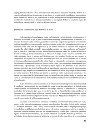 16
Beijing, Prensa del Pueblo, 1972); pero la relación entre ellos no pueden ser percibidas después de la
creación del materialismo histórico, por lo que Lenin en su sentencia lo considera un resumen de un
hecho establecido. Antes de eso, esta relación se oculta, no hay falta de inteligencia entre personas.
Los filósofos materialistas en más de dos mil años, no han logrado deducir la conclusión lógica del
materialismo histórico desde el principio del materialismo.
Exploración humana de las leyes históricas de Marx
En la naturaleza, lo que la gente puede ver lo material y el movimiento; mientras que en el
ámbito de la sociedad, lo que la gente ve es voluntad humana y comportamientos, la sociedad es el
producto de las actividades humanas, que se llevan a cabo por las personas que tienen conocimiento,
pasión y fines diferentes, pero no todos sus efectos pueden producir los resultados esperados, que se
manifiesta como una serie de imprevistos, y los hechos históricos se muestran con irrepetible
unicidad. La subjetividad, unicidad y aleatoriedad presentado por vida social como un "pasadizo"
entre la naturaleza y sociedad. Para los materialistas relativamente firmes, los ojos de la Naturaleza
hacia la sociedad, y desde el momento de su entrada en el campo social e histórico, casi todos ellos
están orientados hacia el abismo del idealismo por este pasadizo. Lenin una vez resume la
comprensión de la gente de la historia, señalando que todas las teorías anteriores de la historia
tuvieron dos deficiencias principales. En primer lugar, se examinan las motivaciones ideológicas de
las actividades históricas del pueblo en el mejor de los casos, y no se examinan las razones de estas
motivaciones, y por lo tanto no se descubren las leyes objetivas del desarrollo de las relaciones
sociales, ni perciben que el nivel del desarrollo de la producción material es la raíz de tales relaciones;
en segundo lugar, ninguno de ellos muestra las actividades de las masas, lo que significaba que todas
las teorías anteriores de la historia del pueblo se mantienen en las motivaciones subjetivas, y las
motivaciones subjetivas de las grandes figuras de las deficiencias fundamentales se resumen por
Lenin en consonancia con las características de la superficialidad que la sociedad toma conciencia
sobre el asunto.
Y, por este motivo, el conocimiento de la naturaleza materialista precede al de la sociedad.
Si ontología y epistemología son experiencia de varias formas de materialismo, la historia es un
campo diferente. El idealismo ha dominado este campo antes de la aparición de la concepción
materialista de la historia, pero esto no se deriva que no se ha producido ningún cambio en la
formación de la concepción de la historia, y mucho menos que la humanidad logre observar sino de
una serie de falacias en la comprensión historia en el pasado. Al igual que el objetivo de la historia
en sí, la comprensión de la historia es progresiva.
En cuanto a las tradiciones culturales occidentales estrechamente relacionado con Marx,
aparece en los historiadores griegos y romanos, como Herodoto, Tucídides, Polibio, en los pintores,
la Cato Mayor, Sallustius, Livio, Tácito y Plutarco, que escribió obras sobre la antigua guerras griegas
persas, la Guerra del Peloponeso, la historia griega y la historia romana, que se esforzó en guardar el
logro que los seres humanos pero que han logrado enterrar y olvidar, para explorar las causas de
algunos acontecimientos históricos, que muestra interés en los aspectos humanos y atención a sus
actividades. Sobre el conocimiento de la historia, la mayoría de ellos no se libran de la esclavitud de
 