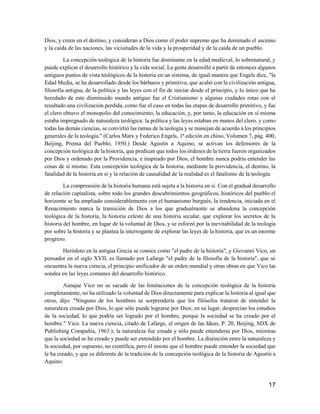 17
Dios, y creen en el destino, y consideran a Dios como el poder supremo que ha dominado el ascenso
y la caída de las naciones, las vicisitudes de la vida y la prosperidad y de la caída de un pueblo.
La concepción teológica de la historia fue dominante en la edad medieval, lo sobrenatural, y
puede explicar el desarrollo histórico y la vida social. La gente desarrolló a partir de entonces algunos
antiguos puntos de vista teológicos de la historia en un sistema, de igual manera que Engels dice, "la
Edad Media, se ha desarrollado desde los bárbaros y primitiva, que acabó con la civilización antigua,
filosofía antigua, de la política y las leyes con el fin de iniciar desde el principio, y lo único que ha
heredado de este disminuido mundo antiguo fue el Cristianismo y algunas ciudades rotas con el
resultado una civilización perdida, como fue el caso en todas las etapas de desarrollo primitivo, y fue
el clero obtuvo el monopolio del conocimiento, la educación, y, por tanto, la educación en sí misma
estaba impregnado de naturaleza teológica: la política y las leyes estaban en manos del clero, y como
todas las demás ciencias, se convirtió las ramas de la teología y se manejan de acuerdo a los principios
generales de la teología." (Carlos Marx y Federico Engels, 1ª edición en chino, Volumen 7, pág. 400,
Beijing, Prensa del Pueblo, 1950.) Desde Agustín a Aquino, se activan los defensores de la
concepción teológica de la historia, que predican que todos los órdenes de la tierra fueron organizados
por Dios y ordenado por la Providencia, e inspirado por Dios, el hombre nunca podría entender las
cosas de sí mismo. Esta concepción teológica de la historia, mediante la providencia, el destino, la
fatalidad de la historia en sí y la relación de causalidad de la realidad es el fatalismo de la teología.
La comprensión de la historia humana está sujeta a la historia en sí. Con el gradual desarrollo
de relación capitalista, sobre todo los grandes descubrimientos geográficos, históricos del pueblo el
horizonte se ha ampliado considerablemente con el humanismo burgués, la tendencia, iniciada en el
Renacimiento marca la transición de Dios a los que gradualmente se abandona la concepción
teológica de la historia, la historia celeste de una historia secular, que explorar los secretos de la
historia del hombre, en lugar de la voluntad de Dios, y se esforzó por la inevitabilidad de la teología
por sobre la historia y se plantea la interrogante de explorar las leyes de la historia, que es un enorme
progreso.
Heródoto en la antigua Grecia se conoce como "el padre de la historia", y Giovanni Vico, un
pensador en el siglo XVII, es llamado por Lafarge "el padre de la filosofía de la historia", que se
encuentra la nueva ciencia, el principio unificador de un orden mundial y otras obras en que Vico las
sondea en las leyes comunes del desarrollo histórico.
Aunque Vico no se sacude de las limitaciones de la concepción teológica de la historia
completamente, no ha utilizado la voluntad de Dios directamente para explicar la historia al igual que
otros, dijo: "Ninguno de los hombres se sorprendería que los filósofos trataron de entender la
naturaleza creada por Dios, lo que sólo puede lograrse por Dios; en su lugar, desprecian los estudios
de la sociedad, lo que podría ser logrado por el hombre, porque la sociedad se ha creado por el
hombre." Vico. La nueva ciencia, citado de Lafarge, el origen de las Ideas, P. 20, Beijing, SDX de
Publishing Compañía, 1963.); la naturaleza fue creada y sólo puede entenderse por Dios, mientras
que la sociedad se ha creado y puede ser entendido por el hombre. La distinción entre la naturaleza y
la sociedad, por supuesto, no científica, pero él insiste que el hombre puede entender la sociedad que
le ha creado, y que es diferente de la tradición de la concepción teológica de la historia de Agustín a
Aquino.
 