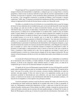 18
Un gran logro de Vico es que pone el acento en los elementos comunes de las leyes históricas,
aunque la historia de la humanidad es complicada, y cualquiera que sea su origen étnico y entornos
geográficos, todavía existe un proceso unificado en que todas las naciones experimentarán en cada
momento, en la que dice lo siguiente: "existe una historia ideal y permanente, que la historia de todas
las naciones, y que conseguirán civilización ya procedan de bárbaro, semi-civilizados o salvajes
condiciones." (Ibíd., pág. 21) muestra la exclusión de la interferencia de Dios con la historia que Vico
subraya la importancia de la lucha de diversas fuerzas sociales en el desarrollo social.
Sin duda, a su entender las leyes de la historia no es un materialista único ya que fue incapaz
de buscar las leyes inherentes de la sociedad misma, pero con la teoría del desarrollo social, haciendo
una analogía con cada uno de ellos en materia de desarrollo humano, así como una experiencia
individual la niñez, la juventud y la edad adulta, el desarrollo de la sociedad humana, experimenta el
mismo proceso, la infancia de la sociedad humana es la edad de Dios, cuando no hay un Estados
unidos, la gente obedece los sacerdotes y se rigen por criterios religiosos por completo; los jóvenes
de la sociedad humana es la edad de los héroes, que es la edad de la aristocracia; y la edad adulta de
la sociedad humana es la era de los mortales, que es la edad de la república democrática o
representante la monarquía que garantiza la libertad de la burguesía. Vico tiene una clara tendencia
política y su consideración de la edad de los mortales como la etapa superior de desarrollo de la
sociedad humana es puramente la manifestación del ideal político de la burguesía emergente, ya que
describe la historia de acuerdo con el proceso de desarrollo individual, y está obligado en un situación
que la sociedad va a morir como un individuo humano no después de experimentar la niñez, la
juventud y la edad adulta, o cada generación vuelve a iniciar su curso de la vida, que se ejecuta en
ciclos y constituye el flujo continuo de la vida. Vico ha optado por esta última y sostuvo que la
sociedad humana se reinicia en el mismo proceso después de las tres etapas de desarrollo. De esta
manera, la historia humana se divide en un ciclo, moviéndose hacia atrás y hacia delante en un círculo
cerrado.
La escuela de la Ilustración francesa dio un paso adelante, que se adentraban en el problema
de la interrelación entre el hombre y el medio ambiente. El medio ambiente donde viven los seres
humanos, se divide en dos categorías: medio ambiente natural y el medio social y el orden de la
comprensión que se inicia con las relaciones humanas con entorno natural.
El espíritu de las Leyes de Montesquieu intenta descubrir las leyes del desarrollo social del
medio natural indispensable para todas las sociedades humanas, en el prólogo de “El espíritu de las
leyes”, dice que él no escribe a favor de la censura a diversos sistemas establecidos en todas las
naciones, sino para exponer. Si bien son varias las leyes y los reglamentos sociales, que no son
puramente accidental ni determinada por actos arbitrarios, sino que tienen su propia legislación
común. La historia de una nación es una manifestación individual de los principios comunes, y la
tarea de los investigadores es el de explorar estos principios comunes.
Uno de los principios comunes es que los diversos sistemas de Estado y las formas de la ley
se determinan por medio natural que depende de la sociedad, tales como el clima, la geografía, el
suelo, etc. Montesquieu concede gran importancia al clima, y opina que el clima frío crea sano y
valiente al pueblo, mientras que el clima caliente crea débil y cobarde, a menudo las naciones del sur
están esclavizados, mientras que las naciones del norte pueden proteger su libertad. Por lo tanto, el
Barón de Montesquieu sostiene que el sistema de esclavitud está estrechamente relacionada con la
 