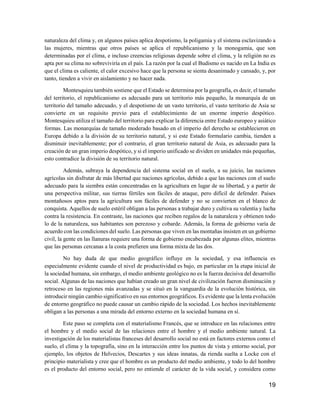 19
naturaleza del clima y, en algunos países aplica despotismo, la poligamia y el sistema esclavizando a
las mujeres, mientras que otros países se aplica el republicanismo y la monogamia, que son
determinadas por el clima, e incluso creencias religiosas depende sobre el clima, y la religión no es
apta por su clima no sobreviviría en el país. La razón por la cual el Budismo es nacido en La India es
que el clima es caliente, el calor excesivo hace que la persona se sienta desanimado y cansado, y, por
tanto, tienden a vivir en aislamiento y no hacer nada.
Montesquieu también sostiene que el Estado se determina por la geografía, es decir, el tamaño
del territorio, el republicanismo es adecuado para un territorio más pequeño, la monarquía de un
territorio del tamaño adecuado, y el despotismo de un vasto territorio, el vasto territorio de Asia se
convierte en un requisito previo para el establecimiento de un enorme imperio despótico.
Montesquieu utiliza el tamaño del territorio para explicar la diferencia entre Estado europeo y asiático
formas. Las monarquías de tamaño moderado basado en el imperio del derecho se establecieron en
Europa debido a la división de su territorio natural, y si este Estado formulario cambia, tienden a
disminuir inevitablemente; por el contrario, el gran territorio natural de Asia, es adecuado para la
creación de un gran imperio despótico, y si el imperio unificado se dividen en unidades más pequeñas,
esto contradice la división de su territorio natural.
Además, subraya la dependencia del sistema social en el suelo, a su juicio, las naciones
agrícolas sin disfrutar de más libertad que naciones agrícolas, debido a que las naciones con el suelo
adecuado para la siembra están concentradas en la agricultura en lugar de su libertad, y a partir de
una perspectiva militar, sus tierras fértiles son fáciles de ataque, pero difícil de defender. Países
montañosos aptos para la agricultura son fáciles de defender y no se convierten en el blanco de
conquista. Aquellos de suelo estéril obligan a las personas a trabajar duro y cultiva su valentía y lucha
contra la resistencia. En contraste, las naciones que reciben regalos de la naturaleza y obtienen todo
lo de la naturaleza, sus habitantes son perezoso y cobarde. Además, la forma de gobierno varía de
acuerdo con las condiciones del suelo. Las personas que viven en las montañas insisten en un gobierno
civil, la gente en las llanuras requiere una forma de gobierno encabezada por algunas elites, mientras
que las personas cercanas a la costa prefieren una forma mixta de las dos.
No hay duda de que medio geográfico influye en la sociedad, y esa influencia es
especialmente evidente cuando el nivel de productividad es bajo, en particular en la etapa inicial de
la sociedad humana, sin embargo, el medio ambiente geológico no es la fuerza decisiva del desarrollo
social. Algunas de las naciones que habían creado un gran nivel de civilización fueron disminución y
retroceso en las regiones más avanzadas y se situó en la vanguardia de la evolución histórica, sin
introducir ningún cambio significativo en sus entornos geográficos. Es evidente que la lenta evolución
de entorno geográfico no puede causar un cambio rápido de la sociedad. Los hechos inevitablemente
obligan a las personas a una mirada del entorno externo en la sociedad humana en sí.
Este paso se completa con el materialismo Francés, que se introduce en las relaciones entre
el hombre y el medio social de las relaciones entre el hombre y el medio ambiente natural. La
investigación de los materialistas franceses del desarrollo social no está en factores externos como el
suelo, el clima y la topografía, sino en la interacción entre los puntos de vista y entorno social, por
ejemplo, los objetos de Helvecios, Descartes y sus ideas innatas, da rienda suelta a Locke con el
principio materialista y cree que el hombre es un producto del medio ambiente, y todo lo del hombre
es el producto del entorno social, pero no entiende el carácter de la vida social, y considera como
 