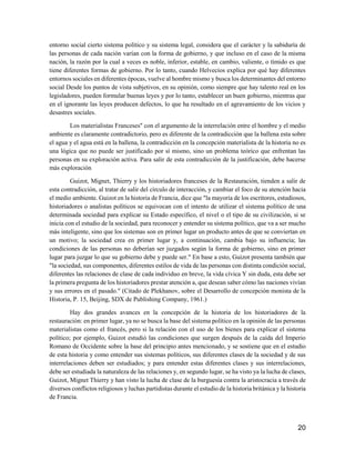 20
entorno social cierto sistema político y su sistema legal, considera que el carácter y la sabiduría de
las personas de cada nación varían con la forma de gobierno, y que incluso en el caso de la misma
nación, la razón por la cual a veces es noble, inferior, estable, en cambio, valiente, o tímido es que
tiene diferentes formas de gobierno. Por lo tanto, cuando Helvecios explica por qué hay diferentes
entornos sociales en diferentes épocas, vuelve al hombre mismo y busca los determinantes del entorno
social Desde los puntos de vista subjetivos, en su opinión, como siempre que hay talento real en los
legisladores, pueden formular buenas leyes y por lo tanto, establecer un buen gobierno, mientras que
en el ignorante las leyes producen defectos, lo que ha resultado en el agravamiento de los vicios y
desastres sociales.
Los materialistas Franceses" con el argumento de la interrelación entre el hombre y el medio
ambiente es claramente contradictorio, pero es diferente de la contradicción que la ballena esta sobre
el agua y el agua está en la ballena, la contradicción en la concepción materialista de la historia no es
una lógica que no puede ser justificado por sí mismo, sino un problema teórico que enfrentan las
personas en su exploración activa. Para salir de esta contradicción de la justificación, debe hacerse
más exploración
Guizot, Mignet, Thierry y los historiadores franceses de la Restauración, tienden a salir de
esta contradicción, al tratar de salir del círculo de interacción, y cambiar el foco de su atención hacia
el medio ambiente. Guizot en la historia de Francia, dice que "la mayoría de los escritores, estudiosos,
historiadores o analistas políticos se equivocan con el intento de utilizar el sistema político de una
determinada sociedad para explicar su Estado específico, el nivel o el tipo de su civilización, si se
inicia con el estudio de la sociedad, para reconocer y entender su sistema político, que va a ser mucho
más inteligente, sino que los sistemas son en primer lugar un producto antes de que se conviertan en
un motivo; la sociedad crea en primer lugar y, a continuación, cambia bajo su influencia; las
condiciones de las personas no deberían ser juzgados según la forma de gobierno, sino en primer
lugar para juzgar lo que su gobierno debe y puede ser." En base a esto, Guizot presenta también que
"la sociedad, sus componentes, diferentes estilos de vida de las personas con distinta condición social,
diferentes las relaciones de clase de cada individuo en breve, la vida cívica Y sin duda, esta debe ser
la primera pregunta de los historiadores prestar atención a, que desean saber cómo las naciones vivían
y sus errores en el pasado." (Citado de Plekhanov, sobre el Desarrollo de concepción monista de la
Historia, P. 15, Beijing, SDX de Publishing Company, 1961.)
Hay dos grandes avances en la concepción de la historia de los historiadores de la
restauración: en primer lugar, ya no se busca la base del sistema político en la opinión de las personas
materialistas como el francés, pero si la relación con el uso de los bienes para explicar el sistema
político; por ejemplo, Guizot estudió las condiciones que surgen después de la caída del Imperio
Romano de Occidente sobre la base del principio antes mencionado, y se sostiene que en el estudio
de esta historia y como entender sus sistemas políticos, sus diferentes clases de la sociedad y de sus
interrelaciones deben ser estudiados; y para entender estas diferentes clases y sus interrelaciones,
debe ser estudiada la naturaleza de las relaciones y, en segundo lugar, se ha visto ya la lucha de clases,
Guizot, Mignet Thierry y han visto la lucha de clase de la burguesía contra la aristocracia a través de
diversos conflictos religiosos y luchas partidistas durante el estudio de la historia británica y la historia
de Francia.
 