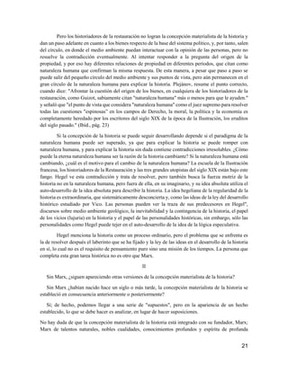 21
Pero los historiadores de la restauración no logran la concepción materialista de la historia y
dan un paso adelante en cuanto a los bienes respecto de la base del sistema político, y, por tanto, salen
del círculo, en donde el medio ambiente puedan interactuar con la opinión de las personas, pero no
resuelve la contradicción eventualmente. Al intentar responder a la pregunta del origen de la
propiedad, y por eso hay diferentes relaciones de propiedad en diferentes períodos, que citan como
naturaleza humana que confirman la misma respuesta. De esta manera, a pesar que paso a paso se
puede salir del pequeño círculo del medio ambiente y sus puntos de vista, pero aún permanecen en el
gran círculo de la naturaleza humana para explicar la historia. Plejánov, resume el punto correcto,
cuando dice: "Afrontar la cuestión del origen de los bienes, en cualquiera de los historiadores de la
restauración, como Guizot, sabiamente citan "naturaleza humana" más o menos para que le ayuden."
y señaló que "el punto de vista que considera "naturaleza humana" como el juez supremo para resolver
todas las cuestiones "espinosas” en los campos de Derecho, la moral, la política y la economía es
completamente heredado por los escritores del siglo XIX de la época de la Ilustración, los eruditos
del siglo pasado." (Ibíd., pág. 23)
Si la concepción de la historia se puede seguir desarrollando depende si el paradigma de la
naturaleza humana puede ser superado, ya que para explicar la historia se puede romper con
naturaleza humana, y para explicar la historia sin duda contiene contradicciones irresolubles. ¿Cómo
puede la eterna naturaleza humana ser la razón de la historia cambiante? Si la naturaleza humana está
cambiando, ¿cuál es el motivo para el cambio de la naturaleza humana? La escuela de la Ilustración
francesa, los historiadores de la Restauración y las tres grandes utopistas del siglo XIX están bajo este
fango. Hegel ve esta contradicción y trata de resolver, pero también busca la fuerza motriz de la
historia no en la naturaleza humana, pero fuera de ella, en su imaginario, y su idea absoluta utiliza el
auto-desarrollo de la idea absoluta para describir la historia. La idea hegeliana de la regularidad de la
historia es extraordinaria, que sistemáticamente desconcierta y, como las ideas de la ley del desarrollo
histórico estudiado por Vico. Las personas pueden ver la traza de sus predecesores en Hegel",
discursos sobre medio ambiente geológico, la inevitabilidad y la contingencia de la historia, el papel
de los vicios (lujuria) en la historia y el papel de las personalidades históricas, sin embargo, sólo las
personalidades como Hegel puede tejer en el auto-desarrollo de la idea de la lógica especulativa.
Hegel menciona la historia como un proceso ordinario, pero el problema que se enfrenta es
la de resolver después el laberinto que se ha fijado y la ley de las ideas en el desarrollo de la historia
en sí, lo cual no es el requisito de pensamiento puro sino una misión de los tiempos. La persona que
completa esta gran tarea histórica no es otro que Marx.
II
Sin Marx, ¿siguen apareciendo otras versiones de la concepción materialista de la historia?
Sin Marx ¿habían nacido hace un siglo o más tarde, la concepción materialista de la historia se
estableció en consecuencia anteriormente o posteriormente?
Sí; de hecho, podemos llegar a una serie de "supuestos", pero en la apariencia de un hecho
establecido, lo que se debe hacer es analizar, en lugar de hacer suposiciones.
No hay duda de que la concepción materialista de la historia está integrado con su fundador, Marx;
Marx de talentos naturales, nobles cualidades, conocimientos profundos y espíritu de profunda
 