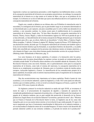 22
inquisición e incluso sus experiencias personales y estilo lingüístico inevitablemente dotan a su obra
de la concepción materialista de la historia con sus propias características, sin embargo, la concepción
materialista de la historia no es algo innato en la mente de Marx, sino que es un producto de los
tiempos. Es la historia en vez de un individuo que ejerce una influencia decisiva en la aparición de la
concepción materialista de la historia.
Engels cree, cuando se debaten en sus últimos años con W.Borkius la interrelación entre la
necesidad y la contingencia de la historia, que un gran hombre surge en un momento determinado en
un determinado país es, por supuesto, una pura casualidad, pero lo cortó y habrá una demanda de un
sustituto, y este encuentre sustituto. Lo mismo ocurre para el establecimiento de la concepción
materialista de la historia, Engels dice, "Si bien Marx descubrió la concepción materialista de la
historia, Thierry, Guizot, Mignet, y todos los historiadores ingleses de 1850 son la prueba de que sí
se han esforzado, y el descubrimiento de la misma concepción de Morgan demuestra que el momento
era propicio para ello y que, en efecto, había de ser descubierto." (Carlos Marx y Federico Engels:
Obras escogidas, 1ª edición, Volumen 4, página 507, Beijing: la gente de Prensa, 1972) Mehring hizo
una declaración similar, diciendo que "la concepción materialista de la historia está también sujeto a
la ley de movimiento histórico que ha formulado, es un producto histórico de desarrollo, y no podría
haber sido concebido por cualquiera de las personas más talentosas mentes en tiempos anteriores, y
sólo después de llegar a una cierta altura humana puede desentrañar secretos de su propia historia. "
(Mehring citado: Defendiendo el Marxismo, pág. 3)
Los seres humanos en la época capitalista, el contacto y la interacción entre los países,
especialmente entre los países desarrollados las regiones vecinas, no puede ser contrarrestada por la
sociedad cerrada feudal. Si la filosofía clásica alemana se ha extendido además de Alemania y fue la
Revolución Francesa como una teoría Alemana, esto es particularmente cierto para la concepción
materialista de la historia, como todo el sistema del marxismo, la concepción materialista de la
historia no es simplemente un producto de Alemania, pero si el producto común de muchos países
europeos, incluyendo Inglaterra y Francia. La intensificación de las contradicciones propias de la
época capitalista, ha actuado como el entorno macroeconómico para el surgimiento de la concepción
materialista de la historia.
Hay dos acontecimientos muy importantes en la época capitalista. Desde el punto de vista
económico, es la revolución industrial, a partir de Inglaterra y el año 1825 como punto de inflexión,
mientras que en el plano político, el otro es la de la revolución burguesa en Francia, a partir de 1789
y con el año 1830 como el punto de inflexión.
En Inglaterra comenzó la revolución industrial en medio del siglo XVIII, se inventaron el
motor de vapor y el procesamiento de maquinaria de algodón y manuales de operación fue
reemplazada gradualmente por maquinaria de producción, y el lugar de fabricación fue tomada por el
gigante de la industria moderna, que en gran medida han promovido el desarrollo de las fuerzas
productivas; Engels llama a la revolución industrial "la tormenta y período de estrés", dice: "Mientras
que en Francia el huracán de la Revolución barrió la tierra, en Inglaterra una de las zonas más
tranquilas, pero no en esa cuenta menos enorme es la revolución lo que estaba pasando. El vapor y la
nueva maquinaria que hace el instrumento transformaban la fabricación en la industria moderna, y
así revolucionaban la fundación entera de la sociedad burguesa. El marzo inactivo del desarrollo del
período industrial cambió en una tormenta verdadera y el período de tensión de la producción."
 