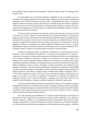 23
(Carlos Marx y Federico Engels: Obras escogidas, 1ª edición, Volumen 3, pág. 301, Beijing: Prensa
Popular, 1972)
El acontecimiento de la revolución industrial en Inglaterra no era un accidente, pero una
característica de la época capitalista. Esto ocurriría, tarde o temprano, de varios modos en otros países
capitalistas. Alwin Toffler lo describe como una "onda" - la segunda Ola. En efecto, la revolución
industrial tendrá era un impacto enorme. Esto destruyó el modo de producción basada en agricultura
y fabricación, creó nuevos modos de producción, estructura social cambiada y estructura de clase y
afectó las ideas tradicionales y forma de pensar, que proporcionó posibilidades objetivas al estudio
materialista y dialéctico de la historia.
El modo de producción basada en la agricultura y fabricación es pequeño en la escala y limita
el horizonte de la gente, mientras el modo capitalista de la producción basada en la industria de
máquina en gran escala no sólo forma un mercado doméstico unificado, integra varios departamentos
de producción en un todo y revela el proceso social de producción, sino también forma un mercado
mundial, un desarrollo que aumenta lazos más cercanos entre países. La extensión de la escala de
producción también es acompañada con aquella amplitud del horizonte de la gente, y la gente
probablemente superará la estrechez regional y nacional para realizar el estudio comparativo de la
economía, historia y cultura de varios países desde un punto de vista macroscópico.
El modo de producción basada en agricultura y fabricación es caracterizado por un lento
desarrollo. Todas las habilidades de productores y la fuente de vida dependen de sus "manos" y
"experiencia" de trabajo, y revolucionar de instrumentos de la producción los priva de sus habilidades
de sus trabajos originales y experiencia, entonces la conservación de los viejos modos de la
producción en la forma inalterada su primera condición de su existencia. En contraste, para el modo
capitalista de la producción basada en la maquinaria en gran escala, la ley del hierro de la competencia
obliga a productores a usar la ciencia y tecnología, y mejorar instrumentos de la producción para
mantener su existencia. "Revolucionando constantemente la producción, la alteración ininterrumpida
de todas las relaciones sociales, la incertidumbre eterna y agitación distinguen la época burguesa de
todas los anteriores." (Karl Marx y Frederick Engels: Trabajos Seleccionados, 1ra edición, Tomo 1,
P. 254, Pekín: la prensa de la gente, 1972). Por lo tanto, un Estado psicológico caracterizado como
miedo a los cambios y tensión de la seguridad, el pensamiento conservador que defiende las
tradiciones, formado sobre la base de Producción a pequeña escala, están justo enfrente de los
aquellos cambios formados en el rápido y cambiante mundo de la industria de gran escala.
Ya que en el modo de producción basada en agricultura y fabricación, la verdadera causa para
el desarrollo de la historia, y la relación entre economía y su política y luchas de clases son escondidas
y confusas, ocultadas por algunas relaciones intermedias. La división de la posición social de hombres
estipulada en leyes oculta la esencia de la división de clase; motivos religiosos y éticos a menudo
cubra la naturaleza económica de luchas políticas.
Pero tales relaciones son simplificadas en el modo de producción basada en la industria en
gran escala. El modo capitalista de la producción sustituye aquella explotación, antes velada por
ilusiones religiosas y políticas, con la explotación desnuda, desvergonzada, directa y brutal. Aquí,
cualquier lucha política es lanzada obviamente para intereses económicos, y los derechos políticos
son sólo un medio de realizar intereses económicos. El conocimiento social de egoísmo y adoración
 