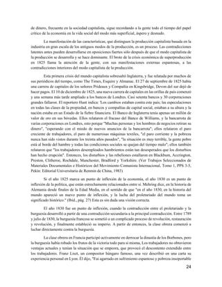 24
de dinero, frecuente en la sociedad capitalista, sigue recordando a la gente todo el tiempo del papel
crítico de la economía en la vida social del modo más superficial, áspero y desnudo.
La manifestación de las características, que distinguen la producción capitalista basada en la
industria en gran escala de los antiguos modos de la producción, es un proceso. Las contradicciones
latentes antes pueden desarrollarse en oposiciones fuertes sólo después de que el modo capitalista de
la producción se desarrolla y se hace dominante. El brote de la crisis económica de superproducción
en 1825 llama la atención de la gente, con sus manifestaciones externas espantosas, a las
contradicciones interiores del modo capitalista de la producción.
Esta primera crisis del mundo capitalista sobresaltó Inglaterra, y fue relatada por muchos de
sus periódicos del tiempo, como The Times, Esquire y Almanac. El 27 de septiembre de 1825 había
una carrera de capitales de los señores Prideaux y Compañía en Kingsbridge, Devon del sur dejó de
hacer pagos. El 10 de diciembre de 1825, una nueva carrera de capitales en las orillas de país comenzó
y una semana más tarde ampliado a los bancos de Londres. Casi setenta bancos y 30 corporaciones
grandes fallaron. El reportero Hunt indica: 'Los cambios estaban contra este país; las especulaciones
en todas las clases de la propiedad, en bancos y compañías de capital social, estaban a su altura y la
nación estaba en un Estado de la fiebre financiera. El Banco de Inglaterra tenía apenas un millón de
valor de oro en sus bóvedas. Ellos relataron el fracaso del Banco de Williams, y la bancarrota de
varias corporaciones en Londres, esto porque "Muchas personas y los hombres de negocios retiran su
dinero", "esperando con el miedo de nuevos anuncios de la bancarrota"; ellos relataron el paro
creciente de trabajadores, el paro de numerosas máquinas textiles, "el paro corriente y la pobreza
nunca han sido vistos durante los treinta años pasados", "la situación es muy terrible, la gente pobre
está al borde del hambre y todas las condiciones sociales se quejan del tiempo malo"; ellos también
relataron que "los trabajadores desempleados hambrientos están tan desesperados que los disturbios
han hecho erupción". Entonces, los disturbios y las rebeliones estallaron en Blackbum, Accrington,
Preston, Clitheroe, Rochdale, Manchester, Bradford y Yorkshire. (Ver Trabajos Seleccionados de
Materiales Documentales e Históricos del Movimiento Comunista Internacional, Tomo 1, PPS 3-5,
Pekín: Editorial Universitaria de Renmin de China, 1983)
Si el año 1825 marca un punto de inflexión de la economía, el año 1830 es un punto de
inflexión de la política, que están estrechamente relacionados entre sí. Mehring dice, en la historia de
Alemania desde finales de la Edad Media, en el sentido de que "en el año 1830, en la historia del
mundo apareció un nuevo punto de inflexión, y la lucha del proletariado del mundo toma un
significado histórico." (Ibíd., pág. 27) Esta es sin duda una visión correcta.
El año 1830 fue un punto de inflexión, cuando la contradicción entre el proletariado y la
burguesía desarrolló a partir de una contradicción secundaria a la principal contradicción. Entre 1789
y julio de 1830, la burguesía francesa se sometió a un complicado proceso de revolución, restauración
y revolución, y finalmente estableció su imperio. A partir de entonces, la clase obrera comenzó a
luchar directamente contra la burguesía.
La clase obrera en Francia participó activamente en derrocar la dinastía de los Borbones, pero
la burguesía había robado los frutos de la victoria todo para sí misma, Los trabajadores no obtuvieron
ventajas actuales y tenían la situación que se empeora, que provocó el descontento extendido entre
los trabajadores. Franz Liszt, un compositor húngaro famoso, una vez describió en una carta su
experiencia personal en Lyon. Él dijo, "Fui agarrado en sufrimiento espantoso y pobreza insoportable
 