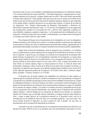 25
para poner el pie en Lyon; yo fui agitado y profundamente preocupado por las condiciones injustas,
y mi corazón estaba lleno de la pena indecible"; "¡No había ninguna paz y tranquila para los viejos,
ninguna esperanza de los jóvenes, y ninguna alegría para los niños! Todos ellos fueron acurrucados
en barrios bajos apestosos";" hasta aquellos niños que nunca han visto la sonrisa en los labios de sus
madres tienen que inclinarse para hacer funcionar las máquinas tejedoras, fijando sus ojos embotados
en los diseños árabes o modelos decorativos en sus manos para el placer y el placer de los niños de
los dignatarios" (Ver Trabajos Seleccionados de Materiales Documentales e Históricos del
Movimiento Comunista Internacional, Tomo 1, P. 27). Por fin, los trabajadores en Lyon organizaron
dos levantamientos armados en el noviembre de 1831 y abril de 1834, implicando a tejedores así
como albañiles, carpinteros, zapateros e impresoras. Los levantamientos de los trabajadores en Lyon
anunciaron el final de la época del Tercer Estado, y el proletariado ya no estaba contra el enemigo de
su enemigo, pero luchó contra los viejos aliados.
Poco después del fracaso de los levantamientos de los trabajadores en Lyon, los trabajadores
británicos lanzaron el movimiento de los carteros y los obreros alemanes comenzaron otro importante
levantamiento de Silesia, que marcó el despertamiento del proletariado europeo, significando que el
proletariado había andado a zancadas en la etapa de la batalla como una fuerza política independiente.
Engels toma la lucha del proletariado contra la burguesía muy seriamente, y lo considera
como la condición decisiva para la aparición de la concepción de materialista de la historia, en la que
dice lo siguiente: "a pesar de que, sin embargo, la revolución en la concepción de la naturaleza sólo
puede realizarse en proporción a los correspondientes materiales de investigación, ya mucho antes
algunos hechos históricos llevaron a un cambio decisivo en la concepción de la historia. En 1831, la
primera rebelión de clase obrera ocurrió en Lyon; entre 1838 y 1842, el primer movimiento de la
clase obrera, los carteros ingleses, llegó a su mayor potencia de clases. La lucha de clases entre
proletariado y burguesía se puso al frente de la historia de los países más avanzados de Europa, en
proporción a la aparición, por una parte, de la industria moderna [grosse Industrie], por el otro, de la
recién adquirida supremacía política de la burguesía "② (Véase Carlos Marx y Federico Engels:
Obras escogidas, 1ª edición, Volumen 3, P. P. 65-66)
El principio que las teorías maduras son compatibles con relaciones de clase maduras se
mantiene para la concepción de historia. Cuando la contradicción entre el proletariado y la burguesía
se desarrolló en la contradicción principal y las dos clases fueron entabladas en luchas feroces, cuando
los trabajadores británicos y franceses tomaron a las calles y se levantaron contra la burguesía, estos
hechos no sólo desmintieron las enseñanzas de la economía política burguesa en cuanto a la identidad
de los intereses de capital y trabajo, y en cuanto a la armonía universal y prosperidad universal que
sería la consecuencia del concurso desenfrenado, sino también marcó la desilusión del socialismo
utópico británico y francés dirigido por la concepción de idealista de la historia. La concepción
idealista de la historia, que no entiende intereses materiales, ni ninguna lucha de clases basada en
ellos, y niega el papel decisivo de la producción material en el desarrollo social, está en la
contradicción con la realidad de lucha de clases en la sociedad capitalista. Y por esta razón, "los
nuevos hechos hicieron el imperativo un nuevo examen de todo el pasado" ②, que lleva al
descubrimiento de la concepción de materialista de la historia.
Así puede verse que el descubrimiento de la concepción de materialista de la historia en la
década de los años 1840 no era no es un accidente, pero está estrechamente relacionada a la crisis
 