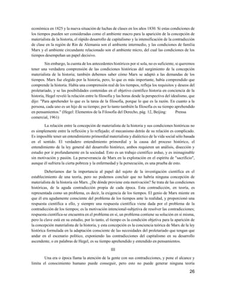 26
económica en 1825 y la nueva situación de luchas de clases en los años 1830. Si estas condiciones de
los tiempos pueden ser consideradas como el ambiente macro para la aparición de la concepción de
materialista de la historia, el rápido desarrollo de capitalismo y la intensificación de la contradicción
de clase en la región de Rin de Alemania son el ambiente intermedio, y las condiciones de familia
Marx y el ambiente circundante relacionado son el ambiente micro, del cual las condiciones de los
tiempos desempeñan un papel decisivo.
Sin embargo, la cuenta de los antecedentes históricos por sí sola, no es suficiente, si queremos
tener una verdadera comprensión de las condiciones históricas del surgimiento de la concepción
materialista de la historia; también debemos saber cómo Marx se adaptó a las demandas de los
tiempos. Marx fue elegido por la historia, pero, lo que es más importante, había comprendido que
comprende la historia. Había una comprensión real de los tiempos, refleja los requisitos y deseos del
proletariado, y se las posibilidades contenidas en el objetivo científico historia en conciencia de la
historia, Hegel reveló la relación entre la filosofía y las horas desde la perspectiva del idealismo, que
dijo: "Para aprehender lo que es la tarea de la filosofía, porque lo que es la razón. En cuanto a la
persona, cada uno es un hijo de su tiempo; por lo tanto también la filosofía es su tiempo aprehendido
en pensamientos." (Hegel: Elementos de la Filosofía del Derecho, pág. 12, Beijing: Prensa
comercial, 1961)
La relación entre la concepción de materialista de la historia y sus condiciones históricas no
es simplemente entre la reflexión y lo reflejado; el mecanismo detrás de su relación es complicado.
Es imposible tener un entendimiento primordial materialista y dialéctico de la vida social sólo basada
en el sentido. El verdadero entendimiento primordial y la causa del proceso histórico, el
entendimiento de la ley general del desarrollo histórico, ambos requieren un análisis, disección y
estudio por ir profundamente en la sociedad. Esto es un trabajo científico arduo, y es inimaginable
sin motivación y pasión. La perseverancia de Marx en la exploración en el espíritu de "sacrificio",
aunque él sufriera la cierta pobreza y la enfermedad y la persecución, es una prueba de esto.
Deberíamos dar la importancia al papel del sujeto de la investigación científica en el
establecimiento de una teoría, pero no podemos concluir que no habría ninguna concepción de
materialista de la historia sin Marx. ¿De dónde proviene esta motivación? Se trata de las condiciones
históricas, de la aguda contradicción propia de cada época. Esta contradicción, en teoría, es
representada como un problema, es decir, la exigencia de los tiempos. El genio de Marx miente en
que él era agudamente consciente del problema de los tiempos ante la realidad, y proporcionó una
respuesta científica a ello, y siempre una respuesta científica viene dada por el problema de la
contradicción de los tiempos; es la motivación intencional-subjetiva de resolver las contradicciones;
respuesta científica-se encuentra en el problema en sí, un problema contiene su solución en sí misma,
pero la clave está en su estudio, por lo tanto, el tiempo es la condición objetiva para la aparición de
la concepción materialista de la historia, y esta concepción es la conciencia teórica de Marx de la ley
histórica formulada en la adaptación consciente de las necesidades del proletariado que tengan que
andar en el escenario político, exponiendo las contradicciones del capitalismo en su desarrollo
ascendente, o en palabras de Hegel, es su tiempo aprehendido y entendido en pensamientos.
III
Una era o época llama la atención de la gente con sus contradicciones, y pone el alcance y
limita el conocimiento humano puede conseguir, pero esto no puede generar ninguna teoría
 