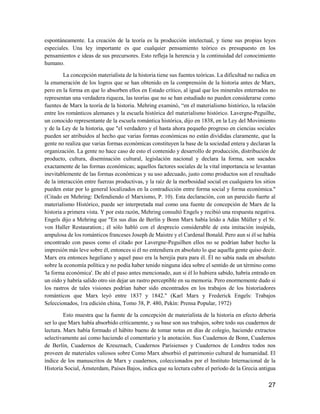 27
espontáneamente. La creación de la teoría es la producción intelectual, y tiene sus propias leyes
especiales. Una ley importante es que cualquier pensamiento teórico es presupuesto en los
pensamientos e ideas de sus precursores. Esto refleja la herencia y la continuidad del conocimiento
humano.
La concepción materialista de la historia tiene sus fuentes teóricas. La dificultad no radica en
la enumeración de los logros que se han obtenido en la comprensión de la historia antes de Marx,
pero en la forma en que lo absorben ellos en Estado crítico, al igual que los minerales enterrados no
representan una verdadera riqueza, las teorías que no se han estudiado no pueden considerarse como
fuentes de Marx la teoría de la historia. Mehring examinó, “en el materialismo histórico, la relación
entre los románticos alemanes y la escuela histórica del materialismo histórico. Lavergne-Peguilhe,
un conocido representante de la escuela romántica histórica, dijo en 1838, en la Ley del Movimiento
y de la Ley de la historia, que "el verdadero y el hasta ahora pequeño progreso en ciencias sociales
pueden ser atribuidos al hecho que varias formas económicas no están divididas claramente, que la
gente no realiza que varias formas económicas constituyen la base de la sociedad entera y declaran la
organización. La gente no hace caso de esto el contenido y desarrollo de producción, distribución de
producto, cultura, diseminación cultural, legislación nacional y declara la forma, son sacados
exactamente de las formas económicas; aquellos factores sociales de la vital importancia se levantan
inevitablemente de las formas económicas y su uso adecuado, justo como productos son el resultado
de la interacción entre fuerzas productivas, y la raíz de la morbosidad social en cualquiera los sitios
pueden estar por lo general localizados en la contradicción entre forma social y forma económica."
(Citado en Mehring: Defendiendo el Marxismo, P. 10). Esta declaración, con un parecido fuerte al
materialismo Histórico, puede ser interpretada mal como una fuente de concepción de Marx de la
historia a primera vista. Y por esta razón, Mehring consultó Engels y recibió una respuesta negativa.
Engels dijo a Mehring que "En sus días de Berlín y Bonn Marx había leído a Adán Müller y el Sr.
von Haller Restauration.; él sólo habló con el desprecio considerable de esta imitación insípida,
ampulosa de los románticos franceses Joseph de Maistre y el Cardenal Bonald. Pero aun si él se había
encontrado con pasos como el citado por Lavergne-Peguilhen ellos no se podrían haber hecho la
impresión más leve sobre él, entonces si él no entendiera en absoluto lo que aquella gente quiso decir.
Marx era entonces hegeliano y aquel paso era la herejía pura para él. Él no sabía nada en absoluto
sobre la economía política y no podía haber tenido ninguna idea sobre el sentido de un término como
'la forma económica'. De ahí el paso antes mencionado, aun si él lo hubiera sabido, habría entrado en
un oído y habría salido otro sin dejar un rastro perceptible en su memoria. Pero enormemente dudo si
los rastros de tales visiones podrían haber sido encontrados en los trabajos de los historiadores
románticos que Marx leyó entre 1837 y 1842." (Karl Marx y Frederick Engels: Trabajos
Seleccionados, 1ra edición china, Tomo 38, P. 480, Pekín: Prensa Popular, 1972)
Esto muestra que la fuente de la concepción de materialista de la historia en efecto debería
ser lo que Marx había absorbido críticamente, y su base son sus trabajos, sobre todo sus cuadernos de
lectura. Marx había formado el hábito bueno de tomar notas en días de colegio, haciendo extractos
selectivamente así como haciendo el comentario y la anotación. Sus Cuadernos de Bonn, Cuadernos
de Berlín, Cuadernos de Kreuznach, Cuadernos Parisienses y Cuadernos de Londres todos nos
proveen de materiales valiosos sobre Como Marx absorbió el patrimonio cultural de humanidad. El
índice de los manuscritos de Marx y cuadernos, coleccionados por el Instituto Internacional de la
Historia Social, Ámsterdam, Países Bajos, indica que su lectura cubre el período de la Grecia antigua
 