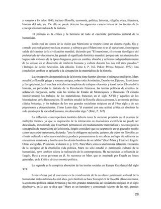 28
y romano a los años 1840, incluso filosofía, economía, política, historia, religión, ética, literatura,
historia del arte, etc. De ello se puede detectar las siguientes características de las fuentes de la
concepción materialista de la historia.
El primero es la crítica y la herencia de todo el excelente patrimonio cultural de la
humanidad.
Lenin está en contra de la visión que Marxismo se respete como un sistema rígido, fijo y
cerrado que está quieto y rechaza avanzar, y subraya que el Marxismo no es el sectarismo, sin ninguna
salida del camino de la civilización mundial, diciendo que "El marxismo, el sistema ideológico del
proletariado revolucionario, ha ganado el significado histórico mundial, porque esto no abandona los
logros más valiosos de la época burguesa, pero en cambio, absorbe y reformas independientemente
de lo valioso en el desarrollo de intelecto humana y cultura durante los dos mil años pasados."
(Trabajos de Lenin Selección, 2da edición, Tomo 4, P. 362, Pekín: Prensa Popular, 1972) Esta
conclusión también es aplicable a la concepción de materialista de la historia.
La concepción de materialista de la historia tiene fuentes directas e indirectas múltiples. Marx
estudió la filosofía griega y romana antigua, sobre todo Aristóteles, Demócrito, Epicuro, Estoicismo
y Escepticismo, leyó muchos artículos incompletos de trabajos relevantes y tomó notas. Él estudió la
historia, en particular la historia de la Revolución Francesa, las teorías políticas de eruditos de
aclaración burgueses, sobre todo las teorías de Estado de Montesquieu y Rousseau. Él estudió
intensivamente los trabajos de los materialistas franceses en el siglo XVIII y aquellos de los
historiadores de la Restauración. Él también estudió la filosofía clásica alemana, la economía política
clásica británica, y los trabajos de los tres grandes socialistas utópicos en el 19no siglo y de sus
precursores y descendientes. Como Lenin dijo, "él examinó con una actitud crítica en absoluto ha
sido creado por la sociedad humana, sin descuidar algo." (Ibíd., P. 347)
La influencia contemporánea también debería tener la atención prestada en el examen de
múltiples fuentes, ya que la inspiración de la interacción en discusiones científicas no puede ser
descuidada, exponiendo que Feuerbach permaneció en medianamente materialista y no consiguió la
concepción de materialista de la historia, Engels consideró que su suspensión en un pequeño pueblo
como una razón importante, diciendo: "este le obligaron reclusión, quienes, de todos los filósofos, es
el más inclinado a relaciones sociales y producir pensamientos de su cabeza en lugar de solitarios en
encuentros amistosos y hostiles con los demás hombres de su calibre" (Karl Marx y Federico Engels:
Obras escogidas, 1ª edición, Volumen 4, p. 227). Para Marx, esta es una historia diferente. En medio
de la vorágine de la ebullición vida política, Marx no sólo estudió el patrimonio cultural de la
humanidad, pero también valora la realización de lo contemporánea. Ha reconocido la influencia de
Engels, Hess y otras personas en él. Se reconoce en Marx que es inspirado por Engels en líneas
generales, en la Crítica de la economía política.
La segunda es la completa absorción de las teorías sociales en Europa Occidental del siglo
XIX
Lenin afirma que el marxismo es la cristalización de la excelente patrimonio cultural de la
humanidad en los últimos dos mil años, pero también se hace hincapié en la filosofía clásica alemana,
la economía política clásica británica y las tres grandes tendencias del socialismo utópico en el siglo
diecinueve, en la que se dice que "Marx es un heredero y consumado talento de las tres grandes
 