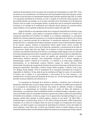 29
tendencias de pensamiento en los tres países más avanzados de la humanidad en el siglo XIX". Estos
dos puntos no son contradictorios, sino destaca aún más las principales fuentes del marxismo, porque
encarnan el más alto logro en el pensamiento humano hasta la primera mitad del siglo XIX. En cuanto
a la concepción materialista de la historia, no sólo se originan en la filosofía clásica alemana, sino
que también absorbe, por ejemplo, en el, las ideas racionales de los historiadores de la Restauración
Francesa. Pero en cuanto a sus principales fuentes, se puede decir que la concepción materialista de
la historia es el resultado de la combinación de la filosofía clásica alemana, la economía política
clásica británica y las tres grandes tendencias del socialismo utópico del siglo XIX.
Hegel la filosofía es una importante fuente de la concepción materialista de la historia, lo que
parece difícil de entender, ¿cómo podría la concepción idealista de la historia es el origen de la
concepción materialista de la historia? En realidad, no es realmente sorprendente. La concepción
idealista de la historia puede dar nacimiento a la concepción materialista de la historia, de la misma
manera que el marxismo procede del no-Marxismo. La producción intelectual es diferente de la
producción física. La reproducción de especies humanas con genes como el material genético depende
de las mismas especies, mientras el pensamiento teórico puede formar nuevas escuelas del
pensamiento o nuevas teorías a través de la absorción, asimilación y reconstrucción de las ideas de
los precursores. Engels dejó claro que Hegel "era el primero en tratar de demostrar que hay una
evolución, una coherencia intrínseca en la historia, y sin embargo extraño algunas cosas en su filosofía
de la historia pueden parecernos ahora, la grandeza de la concepción básica todavía es admirable hoy,
comparada tanto con sus precursores como con aquellos que siguiéndole aventuró a avanzar
observaciones históricas generales. Esta monumental concepción de la historia impregna la
fenomenología, estética e historia de la Filosofía, y el material es en todas partes establecidas
históricamente, en un determinado contexto histórico, aunque de manera abstracta forma
distorsionada. Esta época de concepción de la historia fue un teórico directo pre-condición de la nueva
perspectiva materialista". (Karl Marx y Federico Engels: Obras escogidas, 1ª edición, Tomo 2, pág.
121, Beijing: Prensa Popular, 1972) el surgimiento de la concepción materialista de la historia es
impensable sin dialéctica. No hay duda de que las enseñanzas de Hegel en cuanto a la necesidad de
la historia, que el trabajo es el auto-realización y auto-creación de los seres humanos, y esa
contradicción es la fuerza motriz del desarrollo de las cosas, etc. son una buena guía para Marx para
descubrir el proceso dialéctico de la historia en sí.
La concepción de Feuerbach de la historia es idealista y metafísica, pero la filosofía de
humanismo materialista por la cual él abogó entonces crea condiciones favorables para la aparición
de la concepción de materialista de la historia. Esto puede ser atribuido al hecho la ontología
materialista y la epistemología de Feuerbach acortan el cambio de Marx del idealismo al
materialismo, y sus opiniones sobre la realidad de hombre, la unidad de hombre y naturaleza y que la
esencia de hombre está en la comunidad construyen un puente que conduce a Marx de la idea absoluta
del hombre de la realidad y su historia, porque "con el equipo teórico heredado de Hegel no es, por
supuesto, posible hasta entender la actitud empírica, material de esta gente." ② (Karl Marx y
Frederick Engels, 1ra edición china, Tomo 3, P. 261, Pekín: la Prensa de la gente, 1960). En particular,
Feuerbach, en su crítica de la religión, buscó las raíces de religión en la enajenación de la esencia
humana, y así abrió la puerta a la concepción de materialista de la historia a través del análisis de
raíces religiosas. Como Marx dijo, 'el hecho que Feuerbach mostró el mundo religioso como una
ilusión del mundo terrenal, la teoría alemana también fue opuesta con la pregunta que él dejó contestó:
 