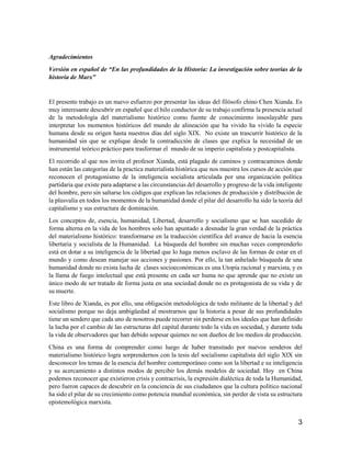 3
Agradecimientos
Versión en español de “En las profundidades de la Historia: La investigación sobre teorías de la
historia de Marx”
El presente trabajo es un nuevo esfuerzo por presentar las ideas del filósofo chino Chen Xianda. Es
muy interesante descubrir en español que el hilo conductor de su trabajo confirma la presencia actual
de la metodología del materialismo histórico como fuente de conocimiento insoslayable para
interpretar los momentos históricos del mundo de alineación que ha vivido ha vivido la especie
humana desde su origen hasta nuestros días del siglo XIX. No existe un trascurrir histórico de la
humanidad sin que se explique desde la contradicción de clases que explica la necesidad de un
instrumental teórico práctico para trasformar el mundo de su imperio capitalista y postcapitalista.
El recorrido al que nos invita el profesor Xianda, está plagado de caminos y contracaminos donde
han están las categorías de la practica materialista histórica que nos muestra los cursos de acción que
reconocen el protagonismo de la inteligencia socialista articulada por una organización política
partidaria que existe para adaptarse a las circunstancias del desarrollo y progreso de la vida inteligente
del hombre, pero sin saltarse los códigos que explican las relaciones de producción y distribución de
la plusvalía en todos los momentos de la humanidad donde el pilar del desarrollo ha sido la teoría del
capitalismo y sus estructura de dominación.
Los conceptos de, esencia, humanidad, Libertad, desarrollo y socialismo que se han sucedido de
forma alterna en la vida de los hombres solo han apuntado a desnudar la gran verdad de la práctica
del materialismo histórico: transformarse en la traducción científica del avance de hacia la esencia
libertaria y socialista de la Humanidad. La búsqueda del hombre sin muchas veces comprenderlo
está en dotar a su inteligencia de la libertad que lo haga menos esclavo de las formas de estar en el
mundo y como desean manejar sus acciones y pasiones. Por ello, la tan anhelado búsqueda de una
humanidad donde no exista lucha de clases socioeconómicas es una Utopía racional y marxista, y es
la llama de fuego intelectual que está presente en cada ser huma no que aprende que no existe un
único modo de ser tratado de forma justa en una sociedad donde no es protagonista de su vida y de
su muerte.
Este libro de Xianda, es por ello, una obligación metodológica de todo militante de la libertad y del
socialismo porque no deja ambigüedad al mostrarnos que la historia a pesar de sus profundidades
tiene un sendero que cada uno de nosotros puede recorrer sin perderse en los ideales que han definido
la lucha por el cambio de las estructuras del capital durante todo la vida en sociedad, y durante toda
la vida de observadores que han debido sopesar quienes no son dueños de los medios de producción.
China es una forma de comprender como luego de haber transitado por nuevos senderos del
materialismo histórico logra sorprendernos con la tesis del socialismo capitalista del siglo XIX sin
desconocer los temas de la esencia del hombre contemporáneo como son la libertad e su inteligencia
y su acercamiento a distintos modos de percibir los demás modelos de sociedad. Hoy en China
podemos reconocer que existieron crisis y contracrisis, la expresión dialéctica de toda la Humanidad,
pero fueron capaces de descubrir en la conciencia de sus ciudadanos que la cultura político nacional
ha sido el pilar de su crecimiento como potencia mundial económica, sin perder de vista su estructura
epistemológica marxista.
 