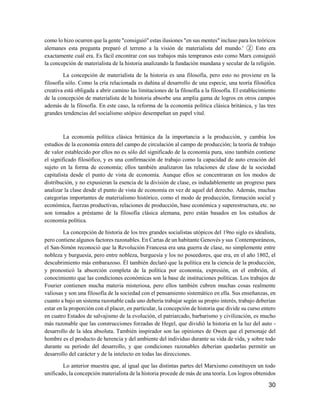 30
como lo hizo ocurren que la gente "consiguió" estas ilusiones "en sus mentes" incluso para los teóricos
alemanes esta pregunta preparó el terreno a la visión de materialista del mundo.' ② Esto era
exactamente cuál era. Es fácil encontrar con sus trabajos más tempranos esto como Marx consiguió
la concepción de materialista de la historia analizando la fundación mundana y secular de la religión.
La concepción de materialista de la historia es una filosofía, pero esto no proviene en la
filosofía sólo. Como la cría relacionada es dañina al desarrollo de una especie, una teoría filosófica
creativa está obligada a abrir camino las limitaciones de la filosofía a la filosofía. El establecimiento
de la concepción de materialista de la historia absorbe una amplia gama de logros en otros campos
además de la filosofía. En este caso, la reforma de la economía política clásica británica, y las tres
grandes tendencias del socialismo utópico desempeñan un papel vital.
La economía política clásica británica da la importancia a la producción, y cambia los
estudios de la economía entera del campo de circulación al campo de producción; la teoría de trabajo
de valor establecido por ellos no es sólo del significado de la economía pura, sino también contiene
el significado filosófico, y es una confirmación de trabajo como la capacidad de auto creación del
sujeto en la forma de economía; ellos también analizaron las relaciones de clase de la sociedad
capitalista desde el punto de vista de economía. Aunque ellos se concentraran en los modos de
distribución, y no expusieran la esencia de la división de clase, es indudablemente un progreso para
analizar la clase desde el punto de vista de economía en vez de aquel del derecho. Además, muchas
categorías importantes de materialismo histórico, como el modo de producción, formación social y
económica, fuerzas productivas, relaciones de producción, base económica y superestructura, etc. no
son tomados a préstamo de la filosofía clásica alemana, pero están basados en los estudios de
economía política.
La concepción de historia de los tres grandes socialistas utópicos del 19no siglo es idealista,
pero contiene algunos factores razonables. En Cartas de un habitante Genovés y sus Contemporáneos,
el San-Simón reconoció que la Revolución Francesa era una guerra de clase, no simplemente entre
nobleza y burguesía, pero entre nobleza, burguesía y los no poseedores, que era, en el año 1802, el
descubrimiento más embarazoso. Él también declaró que la política era la ciencia de la producción,
y pronosticó la absorción completa de la política por economía, expresión, en el embrión, el
conocimiento que las condiciones económicas son la base de instituciones políticas. Los trabajos de
Fourier contienen mucha materia misteriosa, pero ellos también cubren muchas cosas realmente
valiosas y son una filosofía de la sociedad con el pensamiento sistemático en ella. Sus enseñanzas, en
cuanto a bajo un sistema razonable cada uno debería trabajar según su propio interés, trabajo deberían
estar en la proporción con el placer, en particular, la concepción de historia que divide su curso entero
en cuatro Estados de salvajismo de la evolución, el patriarcado, barbarismo y civilización, es mucho
más razonable que las construcciones forzadas de Hegel, que dividió la historia en la luz del auto -
desarrollo de la idea absoluta. También inspirador son las opiniones de Owen que el personaje del
hombre es el producto de herencia y del ambiente del individuo durante su vida de vida, y sobre todo
durante su período del desarrollo, y que condiciones razonables deberían quedarlas permitir un
desarrollo del carácter y de la intelecto en todas las direcciones.
Lo anterior muestra que, al igual que las distintas partes del Marxismo constituyen un todo
unificado, la concepción materialista de la historia procede de más de una teoría. Los logros obtenidos
 