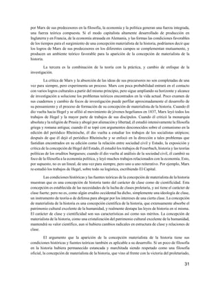 31
por Marx de sus predecesores en la filosofía, la economía y la política generan una fuerza integrada,
una fuerza teórica compuesta. Si el modo capitalista altamente desarrollado de producción en
Inglaterra y en Francia, de la economía atrasada en Alemania, y las formas las condiciones favorables
de los tiempos para el surgimiento de una concepción materialista de la historia, podríamos decir que
los logros de Marx de sus predecesores en los diferentes campos se complementan mutuamente, y
producen un ambiente teórico favorable para la aparición de la concepción de materialista de la
historia.
La tercera es la combinación de la teoría con la práctica, y cambio de enfoque de la
investigación.
La crítica de Marx y la absorción de las ideas de sus precursores no son completadas de una
vez para siempre, pero experimenta un proceso. Marx con poca probabilidad entrará en el contacto
con varios logros culturales a partir del mismo principio, pero sigue ampliando su horizonte y alcance
de investigación a solucione los problemas teóricos encontrados en la vida actual. Poco examen de
sus cuadernos y cambio de focos de investigación puede perfilar aproximadamente el desarrollo de
su pensamiento y el proceso de formación de su concepción de materialista de la historia. Cuando él
dio vuelta hacia Hegel y se afilió al movimiento de jóvenes hegelianos en 1837, Marx leyó todos los
trabajos de Hegel y la mayor parte de trabajos de sus discípulos. Cuando él criticó la monarquía
absoluta y la religión de Prusia y abogó por alienación y libertad, él estudió intensivamente la filosofía
griega y romana antigua; cuando él se topó con argumentos desconocidos sobre el comunismo en la
edición del periódico Rheinische, él dio vuelta a estudiar los trabajos de los socialistas utópicos;
después de que él dejó el periódico Rheinische y se enfocó en la dirección a tales problemas que
fastidian encontrados en su edición como la relación entre sociedad civil y Estado, la exposición y
crítica de la concepción de Hegel del Estado, él estudió los trabajos de Feuerbach, historia y las teorías
políticas de los eruditos burgueses; cuando él dio vuelta al análisis de la sociedad civil, él cambió su
foco de la filosofía a la economía política, y leyó muchos trabajos relacionados con la economía. Esto,
por supuesto, no es un lineal, de una vez para siempre, pero uno a uno reiterativo. Por ejemplo, Marx
re-estudió los trabajos de Hegel, sobre todo su logística, escribiendo El Capital.
Las condiciones históricas y las fuentes teóricas de la concepción de materialista de la historia
muestran que es una concepción de historia tanto del carácter de clase como de cientificidad. Esta
concepción es establecida de las necesidades de la lucha de clases proletaria, y así tiene el carácter de
clase fuerte; pero no es, como algún erudito occidental ha dicho, simplemente una ideología de clase,
un instrumento de teoría-a de defensa para abogar por los intereses de una cierta clase. La concepción
de materialista de la historia es una concepción científica de la historia, que extensamente absorbe el
patrimonio cultural excelente de la humanidad, y realmente destapa las leyes de historia en sí misma.
El carácter de clase y cientificidad son sus características así como sus méritos. La concepción de
materialista de la historia, como una cristalización del patrimonio cultural excelente de la humanidad,
mantendrá su valor científico, aun si hubiera cambios radicales en estructura de clase y relaciones de
clase.
El argumento que la aparición de la concepción materialista de la historia tiene sus
condiciones históricas y fuentes teóricas también es aplicable a su desarrollo. Si un poco de filosofía
en la historia hubiera permanecido estancada y marchitada siendo respetado como una filosofía
oficial, la concepción de materialista de la historia, que vino al frente con la victoria del proletariado,
 