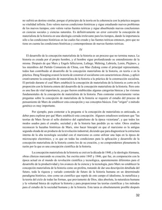 32
no sufrirá un destino similar, porque el principio de la teoría en la coherencia con la práctica asegura
su vitalidad infinita. Esto valora nuevas condiciones históricas y sigue estudiando nuevos problemas
de los nuevos tiempos; esto valora varias fuentes teóricas y sigue absorbiendo nuevas conclusiones
en ciencias sociales y ciencias naturales. Es definitivamente un error convertir la concepción de
materialista de la historia en una ideología cerrada irrelevante para los tiempos, dando la importancia
sólo a las condiciones históricas en las cuales fue creado y las fuentes teóricas entonces, pero que no
tiene en cuenta las condiciones históricas y contemporáneas de nuevas fuentes teóricas.
IV
El desarrollo de la concepción materialista de la historia es un proceso que no termina nunca. La
historia es creada por el propio hombre, y el hombre sigue profundizando su entendimiento de la
misma. Después de que Marx y Engels fallecieron, Lafarge, Mehring, Labriola, Lenin, Plejánov, y
los miembros del Partido Comunista de China, con Mao Zedong como el principal representante,
todos han contribuido al desarrollo de la concepción materialista de la historia, en teoría o en la
práctica. Deng Xiaoping avanzó la teoría de construir el socialismo con características chinas, y aplicó
creativamente la concepción de materialista de la historia a la práctica de la construcción socialista.
El período durante el cual Marx estableció la concepción de materialista de la historia es corto en la
proporción con la historia entera del desarrollo de la concepción materialista de la historia. Pero esto
es una fase de vital importancia, ya que fueron establecidas algunas categorías básicas y las visiones
fundamentales de la concepción de materialista de la historia. Para contestar correctamente varias
preguntas sobre la concepción de materialista de la historia se requiere el estudio del proceso de
pensamiento de Marx de establecer esta concepción y sus conceptos básicos. Este "origen" o método
genético es muy importante.
Por ejemplo, para contestar a la pregunta si la concepción de materialista es anticuada, es
deber para explorar por qué Marx estableció esta concepción. Algunos estudiosos sostienen que "las
teorías de Marx llevan el sello distintivo del capitalismo de la época victoriana", y que todos los
modos usados para el estudio, sociedad y de la historia han perdido ya su valor. Otros eruditos
reconocen la hazañas históricas de Marx, sino hacer hincapié en que el marxismo es la antigua
segunda oleada de un producto de la revolución industrial, diciendo que para diagnosticar la estructura
interna de la alta tecnología sociedad con el marxismo es como utilizar una lupa en la época de
microscopio electrónico, y es que en todas las condiciones para la aplicación y desarrollo de la
concepción materialista de la historia contra los de su creación, y no comprendemos plenamente la
razón por la que es una concepción científica de la historia.
La concepción materialista de la historia se creó en la década de 1840, y la ideología Alemana,
obras clásicas marcando su creación, fue escrita entre 1845 y 1846, que fue, en comparación con la
época actual en el mundo de revolución científica y tecnológica, aparentemente diferentes para el
desarrollo de la productividad y los avances de la ciencia y la tecnología, pero Marx no establecer la
concepción materialista de la historia como un profeta, tratando de dar una descripción detallada del
futuro, toda la riqueza y variado contenido de futuro de la historia humana en un determinado
paradigma histórico, sino como un científico que repele de este campo el idealismo, la metafísica y
la teoría del ciclo de todas las formas, que previamente de Dios, idea absoluta, la naturaleza humana
y la voluntad básica de explicar la historia y para proporcionar las teorías científicas y los métodos
para el estudio de la sociedad humana y de la historia. Esta tarea es absolutamente posible después
 