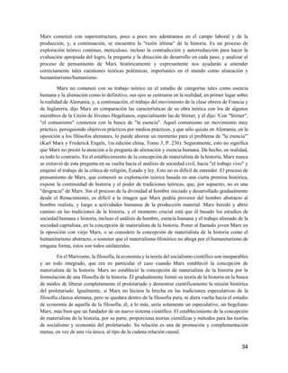 34
Marx comenzó con superestructura, poco a poco nos adentramos en el campo laboral y de la
producción, y, a continuación, se encuentra la "razón última" de la historia. Es un proceso de
exploración teórico continuo, meticuloso, incluso la contradicción y autorreducción para hacer la
evaluación apropiada del logro, la pregunta y la dirección de desarrollo en cada paso, y analizar el
proceso de pensamiento de Marx históricamente y expresamente nos ayudarán a entender
correctamente tales cuestiones teóricas polémicas, importantes en el mundo como alineación y
humanitarismo/humanismo.
Marx no comenzó con su trabajo teórico en el estudio de categorías tales como esencia
humana y la alienación como lo definitivo, sus ojos se centraron en la realidad, en primer lugar sobre
la realidad de Alemania, y, a continuación, el trabajo del movimiento de la clase obrera de Francia y
de Inglaterra, dijo Marx en comparación las características de su obra teórica con los de algunos
miembros de la Unión de Jóvenes Hegelianos, especialmente las de Stirner, y él dijo: 'Con "Stirner",
"el comunismo" comienza con la busca de "la esencia". Aquel comunismo un movimiento muy
práctico, persiguiendo objetivos prácticos por medios prácticos, y que sólo quizás en Alemania, en la
oposición a los filósofos alemanes, lo puede ahorrar un momento para el problema de "la esencia"'
(Karl Marx y Frederick Engels, 1ra edición china, Tomo 3, P. 236). Seguramente, esto no significa
que Marx no prestó la atención a la pregunta de alienación y esencia humana. De hecho, en realidad,
es todo lo contrario. En el establecimiento de la concepción de materialista de la historia, Marx nunca
se extravió de esta pregunta en su vuelta hacia el análisis de sociedad civil, hacia "el trabajo vivo" y
enajenó el trabajo de la crítica de religión, Estado y ley. Esto no es difícil de entender. El proceso de
pensamiento de Marx, que comenzó su exploración teórica basada en una cierta premisa histórica,
expone la continuidad de historia y el poder de tradiciones teóricas, que, por supuesto, no es una
"desgracia" de Marx. Sin el proceso de la divinidad al hombre iniciado y desarrollado gradualmente
desde el Renacimiento, es difícil a la imagen que Marx podría provenir del hombre abstracto al
hombre realista, y luego a actividades humanas de la producción material. Marx heredó y abrió
camino en las tradiciones de la historia, y el momento crucial está que él basado los estudios de
sociedad humana e historia, incluso el análisis de hombre, esencia humana y el trabajo alienado de la
sociedad capitalista, en la concepción de materialista de la historia. Poner al llamado joven Marx en
la oposición con viejo Marx, o se considere la concepción de materialista de la historia como el
humanitarismo abstracto, o sostener que el materialismo Histórico no aboga por el humanitarismo de
ninguna forma, éstos son todos unilaterales.
En el Marxismo, la filosofía, la economía y la teoría del socialismo científico son inseparables
y un todo integrado, que era en particular el caso cuando Marx estableció la concepción de
materialista de la historia. Marx no estableció la concepción de materialista de la historia por la
formulación de una filosofía de la historia. Él gradualmente formó su teoría de la historia en la busca
de modos de liberar completamente el proletariado y demostrar científicamente la misión histórica
del proletariado. Igualmente, si Marx no hiciera la brecha en las tradiciones especulativas de la
filosofía clásica alemana, pero se quedara dentro de la filosofía pura, ni diera vuelta hacia el estudio
de economía de aquella de la filosofía, él, a lo más, sería solamente un especulativo, un hegeliano
Marx, más bien que un fundador de un nuevo sistema científico. El establecimiento de la concepción
de materialista de la historia, por su parte, proporciona teorías científicas y métodos para las teorías
de socialismo y economía del proletariado. Su relación es una de promoción y complementación
mutua, en vez de una vía única, al tipo de la cadena relación causal.
 
