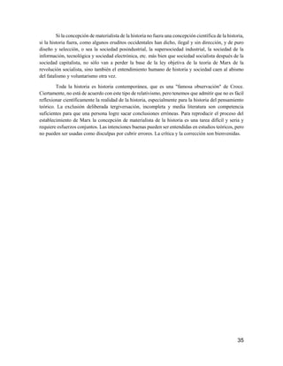 35
Si la concepción de materialista de la historia no fuera una concepción científica de la historia,
si la historia fuera, como algunos eruditos occidentales han dicho, ilegal y sin dirección, y de puro
diseño y selección, o sea la sociedad posindustrial, la supersociedad industrial, la sociedad de la
información, tecnológica y sociedad electrónica, etc. más bien que sociedad socialista después de la
sociedad capitalista, no sólo van a perder la base de la ley objetiva de la teoría de Marx de la
revolución socialista, sino también el entendimiento humano de historia y sociedad caen al abismo
del fatalismo y voluntarismo otra vez.
Toda la historia es historia contemporánea, que es una "famosa observación" de Croce.
Ciertamente, no está de acuerdo con este tipo de relativismo, pero tenemos que admitir que no es fácil
reflexionar científicamente la realidad de la historia, especialmente para la historia del pensamiento
teórico. La exclusión deliberada tergiversación, incompleta y media literatura son competencia
suficientes para que una persona logre sacar conclusiones erróneas. Para reproducir el proceso del
establecimiento de Marx la concepción de materialista de la historia es una tarea difícil y seria y
requiere esfuerzos conjuntos. Las intenciones buenas pueden ser entendidas en estudios teóricos, pero
no pueden ser usadas como disculpas por cubrir errores. La crítica y la corrección son bienvenidas.
 