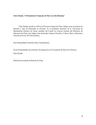 5
Chen Xianda, "el Pensamiento Temprano de Marx con Jin Huiming”
Chen Xianda, nacido en 1930 en la Provincia Jiangxi de China, trabaja como un profesor de
filosofía y tutor de Doctorado en Filosofía. Es el presidente honorario de la Asociación de
Materialismo Histórico de China, miembro del Comité de Ciencias Sociales del Ministerio de
Educación de China. Sus trabajos más destacados incluyen Filosofía y Cultura, Marx y Marxismo,
Filosofía en Crisis, Mi Vida filosófica
Serie Humanidades Filosofía China Contemporánea
En las Profundidades de la Historia: Investigación en la Concepción de Marx de la Historia
Chen Xianda
Editorial universitaria de Renmin de China
 