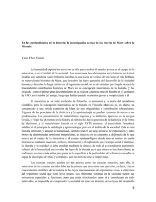 6
En las profundidades de la historia: la investigación acerca de las teorías de Marx sobre la
Historia
Yazar Chen Xianda
La humanidad explora los misterios en ella para cambiar el mundo, ya sea en el campo de la
naturaleza, o en el ámbito de la sociedad. Los numerosos descubrimientos en la historia intelectual
irradian con sabiduría como brillantes estrellas en una noche de verano, de los cuales el más brillante
es materialismo histórico de Marx, que descubre las leyes generales del desarrollo de la sociedad
humana y descubre la larga cortina en el organismo social, no es de extrañar que Engels destacó la
trascendental contribución histórica de Marx en su concepción materialista de la historia, y fue
elogiado como el primer gran descubrimiento en su vida en la famosa oración fúnebre el 17 de marzo
de 1883, en la tumba del amigo, luego que habían pasado momentos graves y simples junto a él
El marxismo es un todo unificado de Filosofía, la economía y la teoría del socialismo
científico, pero la concepción materialista de la historia en Filosofía Marxista es, en efecto, un
concentrado y una vívida expresión de Marx de una originalidad y contribución sobresaliente.
Algunos de los principios de la dialéctica y la epistemología se pueden remontar de nuevo a sus
predecesores. Los pensamientos de materialismo ingenuo y la dialéctica aparecen en la antigua
Grecia, y Hegel fue el primero en la historia al elaborar las leyes generales de la dialéctica en la forma
de idealismo, y el materialismo francés en el siglo XVIII mientras, el materialista Feuerbach
estableció el principio de ontología y epistemología, pero en el ámbito de la sociedad. Esta es una
historia diferente, y aunque la humanidad, también realizó un largo proceso de exploración y hubo
brotes de determinadas opiniones materialistas, es idealista en su conjunto; a diferencia de lo que
ocurre en el campo de la naturaleza y el campo epistemológico donde nuevas teorías no puede
formularse mediante inversión, rechazo, eliminación y el suplemento en el campo social e histórico;
la historia y la realidad se debe estudiar mediante la síntesis de todo el extraordinario patrimonio
cultural de la humanidad para revelar las leyes de la historia en sí que nunca se han descubierto, es
realmente una tarea más ardua para pasar de la superficie a la profundidad de la historia envuelta en
capas de ideologías diversas y complejas, con las motivaciones e imprevistos.
Las ciencias sociales pueden ser tan precisa como las ciencias naturales, para ello, la
naturaleza de las ciencias sociales debe ser la primera que determina con precisión, es decir, con un
conocimiento científico de la historia de las leyes macroscópicas de organismos vivos, a diferencia
del organismo social que tiene leyes únicas. Los diferentes sistemas en la sociedad tienen sus
estructuras especiales y funciones, pero que están relacionados entre sí y constituyen un todo
indivisible, es imposible de comprender la sociedad sin tener un dominio de las leyes del desarrollo
 