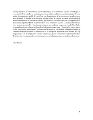 7
social y el análisis de la naturaleza y causalidad compleja de los fenómenos sociales, sin embargo, la
comprensión de la sociedad no puede descansar en el análisis cualitativo, cuantitativo y debe llevarse
a cabo siempre que sea posible de cuantificar, con el surgimiento de las revoluciones tecnológicas en
todo el mundo, la difusión de la teoría de sistemas, teoría de control, teoría de la información y
métodos matemáticos en las ciencias sociales que establecen las condiciones para la comprensión de
dicha imprescriptibilidad de la “cuantitatividad” de los fenómenos sociales. La permeabilidad mutua
entre las ciencias naturales y las ciencias sociales es una tendencia progresiva, y en la filosofía los
investigadores deben enfrentarse al mundo y la época contemporánea, y sintetizar las nuevos logros
en las revoluciones tecnológicas, los logros en el campo de las ciencias naturales enriquecer y
confirmar en lugar de reducir la cientificidad de la concepción materialista de la historia. No hay
ningún método en el campo de las ciencias naturales que puede sustituir la concepción materialista
de la historia, y los métodos del positivismo, el empirismo ha demostrado su desdén por la historia.
Chen Xianda
 