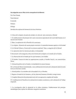 8
Investigación acerca Marx de la concepción de la Historia
Por Chen Xianda
Nota Editorial
Contenido
Prefacio
Prólogo
Introducción exploración humana de las leyes históricas
I. Crítica de la religión; de puerta de entrada a la vida real: auto-conciencia y libertad
1. El establecimiento del principio de la auto-consciencia-especulación de la actividad humana en el
mecanicismo humano
2. Marx, la exploración de la filosofía de la conciencia
3. La religión: Alienación de nuestra propia conciencia. La naturaleza humana superior a la divinidad
4. La Libertad: Género y Esencia de la existencia espiritual. Tipos y categorías de la Libertad
5. La oposición entre los intereses privados y la humanidad
II. Kreuznach: la Investigación crítica de la historia de la religión en el estudio de los Estados
1. La observación de los Estados por los ojos humanos y los Estados
2. El hombre: Esencia de todas las organizaciones sociales, el hombre Social y sus características
físicas
3. Alienación política de los Estados y la dualidad de la esencia humana
III. La forma de liberar al proletariado, o una combinación de la teoría de la alienación desde la teoría
de las revoluciones sociales
1. Animal político: los miembros de la Sociedad Civil y el Hombre
2. Regreso al mundo de los humanos y de las relaciones humanas al hombre consigo mismo
3. Completa liberación del proletariado través de la recuperación completa del hombre
IV. Combinación de Filosofía en la realización de estudios económicos y de la alienación de Trabajo
enajenado.
1. La investigación sobre la alienación en la esfera económica. Establecimiento del principio
metodológico para explicar las diferentes categorías económicas
 