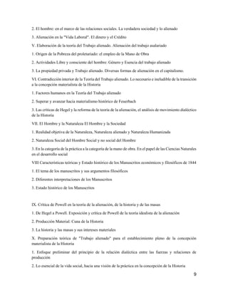 9
2. El hombre: en el marco de las relaciones sociales. La verdadera sociedad y lo alienado
3. Alienación en la "Vida Laboral". El dinero y el Crédito
V. Elaboración de la teoría del Trabajo alienado. Alienación del trabajo asalariado
1. Origen de la Pobreza del proletariado: el empleo de la Mano de Obra
2. Actividades Libre y consciente del hombre: Género y Esencia del trabajo alienado
3. La propiedad privada y Trabajo alienado. Diversas formas de alienación en el capitalismo.
VI. Contradicción interior de la Teoría del Trabajo alienado. Lo necesario e ineludible de la transición
a la concepción materialista de la Historia
1. Factores humanos en la Teoría del Trabajo alienado
2. Superar y avanzar hacia materialismo histórico de Feuerbach
3. Las críticas de Hegel y la reforma de la teoría de la alienación, el análisis de movimiento dialéctico
de la Historia
VII. El Hombre y la Naturaleza El Hombre y la Sociedad
1. Realidad objetiva de la Naturaleza, Naturaleza alienado y Naturaleza Humanizada
2. Naturaleza Social del Hombre Social y no social del Hombre
3. En la categoría de la práctica a la categoría de la mano de obra. En el papel de las Ciencias Naturales
en el desarrollo social
VIII Características teóricas y Estado histórico de los Manuscritos económicos y filosóficos de 1844
1. El tema de los manuscritos y sus argumentos filosóficos
2. Diferentes interpretaciones de los Manuscritos
3. Estado histórico de los Manuscritos
IX. Crítica de Powell en la teoría de la alienación, de la historia y de las masas
1. De Hegel a Powell. Exposición y crítica de Powell de la teoría idealista de la alienación
2. Producción Material: Cuna de la Historia
3. La historia y las masas y sus intereses materiales
X. Preparación teórica de "Trabajo alienado" para el establecimiento pleno de la concepción
materialista de la Historia
1. Enfoque preliminar del principio de la relación dialéctica entre las fuerzas y relaciones de
producción
2. Lo esencial de la vida social, hacia una visión de la práctica en la concepción de la Historia
 