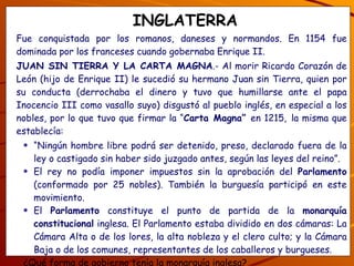 INGLATERRA Fue conquistada por los romanos, daneses y normandos. En 1154 fue dominada por los franceses cuando gobernaba Enrique II. JUAN SIN TIERRA Y LA CARTA MAGNA .- Al morir Ricardo Corazón de León (hijo de Enrique II) le sucedió su hermano Juan sin Tierra, quien por su conducta (derrochaba el dinero y tuvo que humillarse ante el papa Inocencio III como vasallo suyo) disgustó al pueblo inglés, en especial a los nobles, por lo que tuvo que firmar la “ Carta Magna”  en 1215,   la misma que establecía: “ Ningún hombre libre podrá ser detenido, preso, declarado fuera de la ley o castigado sin haber sido juzgado antes, según las leyes del reino”. El rey no podía imponer impuestos sin la aprobación del  Parlamento  (conformado por 25 nobles). También la burguesía participó en este movimiento. El  Parlamento  constituye el punto de partida de la  monarquía constitucional  inglesa. El Parlamento estaba dividido en dos cámaras: La Cámara Alta o de los lores, la alta nobleza y el clero culto; y la Cámara Baja o de los comunes, representantes de los caballeros y burgueses. ¿Qué forma de gobierno tenía la monarquía inglesa? ¿Qué te parece la Carta Magna y qué nueva clase social conforma el Parlamento? 