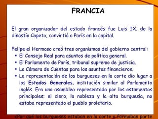 FRANCIA El gran organizador del estado francés fue Luis IX, de la dinastía Capeto, convirtió a París en la capital.  Felipe el Hermoso creó tres organismos del gobierno central: El Consejo Real para asuntos de política general. El Parlamento de París, tribunal supremo de justicia. La Cámara de Cuentas para los asuntos financieros. La representación de los burgueses en la corte dio lugar a los  Estados Generales , institución similar al Parlamento inglés. Era una asamblea representada por los estamentos principales: el clero, la nobleza y la alta burguesía, no estaba representado el pueblo proletario. ¿Por qué los burgueses estaban en la corte o formaban parte de la monarquía francesa, y quiénes estaban excluídos? 
