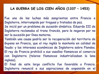 LA GUERRA DE LOS CIEN AÑOS (1337 – 1453) Fue una de las luchas más sangrientas entre Francia e Inglaterra, interrumpido por treguas y tratados de paz. Se inició por un problema de sucesión dinástica. Eduardo III de Inglaterra reclamaba el trono francés, pero le negaron por no ser la sucesión por línea materna. También una causa podría ser la recuperación del territorio de Guyena en Francia, que el rey inglés lo mantenía en calidad de feudo: y los intereses económicos de Inglaterra sobre Flandes. El rey de Francia prohibió a sus vasallos flamencos el comercio con Inglaterra (telares flamencos industrializaban la lana inglesa). El final de este largo conflicto fue favorable a Francia. Inglaterra renunció a sus aspiraciones de expansión en el continente europeo. ¿Qué consecuencias trajo la guerra entre Francia e Inglaterra y quién venció? 