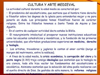 CULTURA Y ARTE MEDIEVAL La actividad cultural durante la edad media se caracterizó por: El predominio del escolasticismo, que sostiene que el hombre tiene derecho a filosofar sobre los dogmas de la iglesia para entenderlos mejor y no para ponerlo en duda. Los principales temas filosóficos fueron de carácter religioso. Entre los filósofos tenemos a Santo Tomás de Aquino y San Agustín. En el centro de cualquier actividad docta estaba la Biblia.  El resurgimiento intelectual al prosperar nuevas instituciones educativas como las escuelas catedralicias y monásticas, y la fundación de las primeras universidades, que ofertaban graduaciones superiores  en medicina, derecho y teología. Los artistas, trovadores y juglares le cantan al amor cortés (surge al margen del matrimonio, entre la nobleza).  A fines de la edad media, la  crisis económica , la  corrupción del clero  y la  peste negra  (S XV) trajo consigo  ideologías  que sostenían que la teología no era ciencia, todo ello hizo vacilar los fundamentos del escolasticismo o escolástica. Asimismo sostenían que la salvación del alma podía realizarse con el auxilio directo de Dios. Se gestaba de esta manera, la  reforma  religiosa  y el surgimiento del  humanismo  y el  renacimiento . ¿Cuáles son las características de la cultura medieval y qué surgió a fines de la edad media y por qué? 