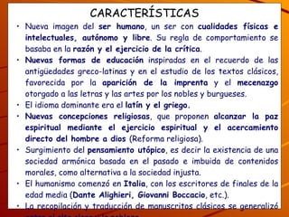 CARACTERÍSTICAS Nueva imagen del  ser humano , un ser con  cualidades físicas e intelectuales, autónomo y libre . Su regla de comportamiento se basaba en la  razón y el ejercicio de la crítica . Nuevas formas de educación  inspiradas en el recuerdo de las antigüedades greco-latinas y en el estudio de los textos clásicos, favorecida por la  aparición de la imprenta  y el  mecenazgo  otorgado a las letras y las artes por los nobles y burgueses.  El idioma dominante era el  latín y el griego. Nuevas concepciones religiosas , que proponen  alcanzar la paz espiritual mediante el ejercicio espiritual y el acercamiento directo del hombre a dios  (Reforma religiosa). Surgimiento del  pensamiento utópico , es decir la existencia de una sociedad armónica basada en el pasado e imbuida de contenidos morales, como alternativa a la sociedad injusta. El humanismo comenzó en  Italia , con los escritores de finales de la edad media ( Dante Alighieri, Giovanni Boccacio , etc.). La recopilación y traducción de manuscritos clásicos se generalizó entre el alto clero y la nobleza. ¿Cómo concibe el humanismo al hombre, y qué otras cambios se dieron? ¿Averigua, cuáles son las obras principales de Alighieri y Boccacio? 