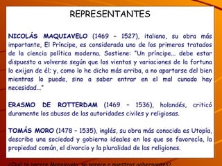 REPRESENTANTES NICOLÁS MAQUIAVELO  (1469 – 1527), italiano, su obra más importante, El Príncipe, es considerada uno de los primeros tratados de la ciencia política moderna. Sostiene: “Un príncipe... debe estar dispuesto a volverse según que los vientos y variaciones de la fortuna lo exijan de él; y, como lo he dicho más arriba, a no apartarse del bien mientras lo puede, sino a saber entrar en el mal cunado hay necesidad...” ERASMO DE ROTTERDAM  (1469 – 1536), holandés, criticó duramente los abusos de las autoridades civiles y religiosas. TOMÁS MORO  (1478 – 1535), inglés, su obra más conocida es Utopía, describe una sociedad y gobierno ideales en los que se favorecía, la propiedad común, el divorcio y la pluralidad de las religiones. ¿Qué te parece Maquiavelo, se parece a nuestros gobernantes? ¿Qué opinas de Rottterdam y de Tomás Moro, por qué? 