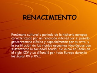 RENACIMIENTO   Fenómeno cultural o periodo de la historia europea caracterizado por un renovado interés por el pasado grecorromano clásico y especialmente por su arte; y la sustitución de los rígidos esquemas ideológicos que sustentaron la sociedad feudal. Se inició en Italia en el siglo XIV y se difundió por toda Europa durante los siglos XV y XVI . 
