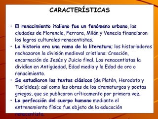 CARACTERÍSTICAS El renacimiento italiano fue un fenómeno urbano , las ciudades de Florencia, Ferrara, Milán y Venecia financiaron los logros culturales renacentistas. La historia era una rama de la literatura ; los historiadores rechazaron la división medieval cristiana: Creación, encarnación de Jesús y Juicio final. Los renacentistas la dividían en Antigüedad, Edad media y la Edad de oro o renacimiento. Se estudiaron los textos clásicos  (de Platón, Herodoto y Tucídides); así como las obras de los dramaturgos y poetas griegos, que se publicaron críticamente por primera vez. La perfección del cuerpo humano  mediante el entrenamiento físico fue objeto de la educación renacentista. Las familias ricas o mecenas  apoyaron a los estudios y arte. 