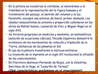 . En la pintura se revaloriza lo cotidiano, el naturalismo y el fidelidad en la representación del la figura humana y el tratamiento del paisaje, el sentido del volumen y la luz. Donatello, esculpió una estatua de David, primer desnudo. Los ideales renacentistas se armonía y proporción culminaron en las obras de Rafael Sanzio, Leonardo da Vinci y Miguel Ángel en el siglo XVI. Se hicieron progresos en medicina y anatomía, en matemáticas (solución de ecuaciones cúbicas). Nicolás Copérnico demostró la existencia de los movimientos de rotación y traslación de la Tierra, distancias de los planetas al Sol.  El uso de la pólvora transformó la tácticas militares. La invención de la imprenta en el siglo XV revolucionó la difusión de los conocimientos.  En literatura destacan Fernando de Rojas, con la Celestina; Garcilazo de la Vega, el “Lazarillo de Tormes”. ¿Qué características predominan en el renacimiento? ¿Qué diferencias encuentras entre la cultura medieval, el humanismo y el renacimiento? 