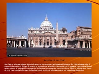                                                                               BASÍLICA DE SAN PEDRO San Pedro, principal iglesia del catolicismo, se encuentra en la Ciudad del Vaticano. En 1506, el papa Julio II encargó al arquitecto Donato Bramante el proyecto de la basílica. Bramante murió antes de concluirlo y Miguel Ángel asumió la supervisión cambiando el diseño al comenzar su construcción en 1546. La iglesia tiene forma de cruz y su cúpula influyó en el diseño y construcción de iglesias durante los tres siglos siguientes. 