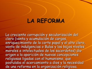 LA REFORMA La creciente corrupción y secularización del clero (venta y acumulación de cargos, enriquecimiento de la corte papal y el alto clero, venta de indulgencias o Bulas y los bajos niveles morales e intelectuales de los sacerdotes) dio origen a la aparición de nuevas concepciones religiosas ligadas con el humanismo, que postulaba el acercamiento a dios y la necesidad de una reforma en la organización religiosa. 