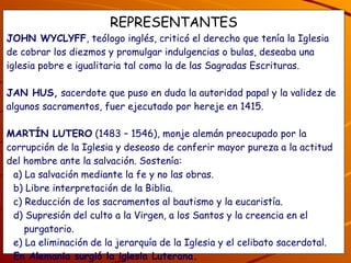 REPRESENTANTES JOHN WYCLYFF , teólogo inglés, criticó el derecho que tenía la Iglesia de cobrar los diezmos y promulgar indulgencias o bulas, deseaba una iglesia pobre e igualitaria tal como la de las Sagradas Escrituras. JAN HUS,  sacerdote que puso en duda la autoridad papal y la validez de algunos sacramentos, fuer ejecutado por hereje en 1415. MARTÍN LUTERO  (1483 – 1546), monje alemán preocupado por la corrupción de la Iglesia y deseoso de conferir mayor pureza a la actitud del hombre ante la salvación. Sostenía: a) La salvación mediante la fe y no las obras. b) Libre interpretación de la Biblia. c) Reducción de los sacramentos al bautismo y la eucaristía. d) Supresión del culto a la Virgen, a los Santos y la creencia en el purgatorio. e) La eliminación de la jerarquía de la Iglesia y el celibato sacerdotal. En Alemania surgió la iglesia Luterana. ¿Qué te parecen las ideas de los protestantes? ¿Los evangélicos están de acuerdo con las ideas de Martín Lutero, por qué? 