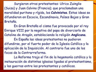 Surgieron otros protestantes: Ulrico Zuinglio (Suiza) y Juan Calvino (Francia); que proclamaban una moralidad puritana y rígida, los  Calvinistas . Estas ideas se difundieron en Escocia, Escandinavia, Países Bajos y Gran Bretaña. En Gran Bretaña el cisma fue provocado por el rey Enrique VIII por la negativa del papa de divorciarlo de Catalina de Aragón, estableciendo la religión  Anglicana . En España las ideas protestantes no pudieron difundirse, por el fuerte poder de la Iglesia Católica y la aplicación de la Inquisición. Al contrario fue uno de los focos de la Contrarreforma. La Reforma trajo el fin de la hegemonía católica y la instauración de distintas iglesias ligadas al protestantismo, y las guerras entre los protestantes y católicos.   ¿Por qué en España no surgieron los protestantes? ¿Te parece justo las guerras entre las distintas iglesias, por qué? 