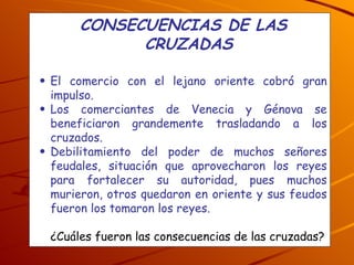 CONSECUENCIAS DE LAS CRUZADAS El comercio con el lejano oriente cobró gran impulso. Los comerciantes de Venecia y Génova se beneficiaron grandemente trasladando a los cruzados.  Debilitamiento del poder de muchos señores feudales, situación que aprovecharon los reyes para fortalecer su autoridad, pues muchos murieron, otros quedaron en oriente y sus feudos fueron los tomaron los reyes. ¿Cuáles fueron las consecuencias de las cruzadas? 