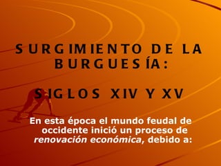 SURGIMIENTO DE LA BURGUESÍA:  SIGLOS XIV Y XV En esta época el mundo feudal de occidente inició un proceso de  renovación económica , debido a:   