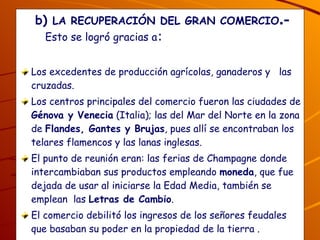 b)  LA RECUPERACIÓN DEL GRAN COMERCIO .-  Esto se logró gracias a : Los excedentes de producción agrícolas, ganaderos y  las cruzadas. Los centros principales del comercio fueron las ciudades de  Génova y Venecia  (Italia); las del Mar del Norte en la zona de  Flandes, Gantes y Brujas , pues allí se encontraban los telares flamencos y las lanas inglesas.  El punto de reunión eran: las ferias de Champagne donde intercambiaban sus productos empleando  moneda , que fue dejada de usar al iniciarse la Edad Media, también se emplean  las  Letras de Cambio . El comercio debilitó los ingresos de los señores feudales que basaban su poder en la propiedad de la tierra . ¿Quiénes eran los grandes comerciantes ?  