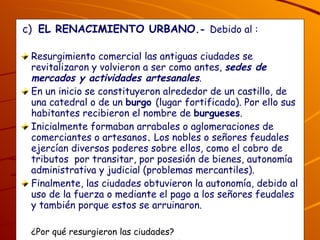 c)  EL RENACIMIENTO URBANO .-  Debido al : Resurgimiento comercial las antiguas ciudades se revitalizaron y volvieron a ser como antes,  sedes de mercados y actividades artesanales . En un inicio se constituyeron alrededor de un castillo, de una catedral o de un  burgo  (lugar fortificado). Por ello sus habitantes recibieron el nombre de  burgueses .  Inicialmente formaban arrabales o aglomeraciones de comerciantes o artesanos .  Los nobles o señores feudales ejercían diversos poderes sobre ellos, como el cobro de tributos  por transitar, por posesión de bienes, autonomía administrativa y judicial (problemas mercantiles). Finalmente, las ciudades obtuvieron la autonomía, debido al uso de la fuerza o mediante el pago a los señores feudales y también porque estos se arruinaron. ¿Por qué resurgieron las ciudades? ¿Por qué se les llamó burgueses y cómo obtuvieron su libertad las ciudades? 