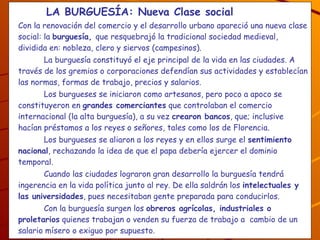   LA BURGUESÍA: Nueva Clase social   Con la renovación del comercio y el desarrollo urbano apareció una nueva clase social: la  burguesía,  que resquebrajó la tradicional sociedad medieval, dividida en: nobleza, clero y siervos (campesinos). La burguesía constituyó el eje principal de la vida en las ciudades. A través de los gremios o corporaciones defendían sus actividades y establecían las normas, formas de trabajo, precios y salarios. Los burgueses se iniciaron como artesanos, pero poco a apoco se constituyeron en  grandes comerciantes  que controlaban el comercio internacional (la alta burguesía), a su vez  crearon bancos , que; inclusive hacían préstamos a los reyes o señores, tales como los de Florencia. Los burgueses se aliaron a los reyes y en ellos surge el  sentimiento nacional , rechazando la idea de que el papa debería ejercer el dominio temporal.  Cuando las ciudades lograron gran desarrollo la burguesía tendrá ingerencia en la vida política junto al rey. De ella saldrán los  intelectuales y las universidades , pues necesitaban gente preparada para conducirlos. Con la burguesía surgen los  obreros agrícolas, industriales o proletarios  quienes trabajan o venden su fuerza de trabajo a  cambio de un salario mísero o exiguo por supuesto. ¿A qué se dedican los burgueses, a quiénes se unen? ¿Quiénes surgen junto con la burguesía, existen actualmente? 